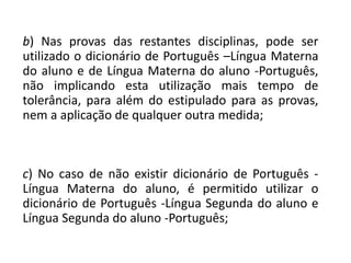 b) Nas provas das restantes disciplinas, pode ser
utilizado o dicionário de Português –Língua Materna
do aluno e de Língua Materna do aluno -Português,
não implicando esta utilização mais tempo de
tolerância, para além do estipulado para as provas,
nem a aplicação de qualquer outra medida;
c) No caso de não existir dicionário de Português -
Língua Materna do aluno, é permitido utilizar o
dicionário de Português -Língua Segunda do aluno e
Língua Segunda do aluno -Português;
 