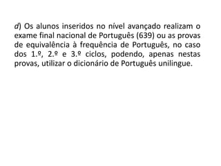 d) Os alunos inseridos no nível avançado realizam o
exame final nacional de Português (639) ou as provas
de equivalência à frequência de Português, no caso
dos 1.º, 2.º e 3.º ciclos, podendo, apenas nestas
provas, utilizar o dicionário de Português unilingue.
 