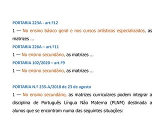 PORTARIA 223A - art.º12
1 — No ensino básico geral e nos cursos artísticos especializados, as
matrizes …
PORTARIA 226A – art.º11
1 — No ensino secundário, as matrizes …
PORTARIA 102/2020 – art.º9
1 — No ensino secundário, as matrizes …
PORTARIA N.º 235-A/2018 de 23 de agosto
1 — No ensino secundário, as matrizes curriculares podem integrar a
disciplina de Português Língua Não Materna (PLNM) destinada a
alunos que se encontram numa das seguintes situações:
 