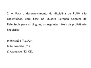 2 — Para o desenvolvimento da disciplina de PLNM são
constituídos, com base no Quadro Europeu Comum de
Referência para as Línguas, os seguintes níveis de proficiência
linguística:
a) Iniciação (A1, A2);
b) Intermédio (B1);
c) Avançado (B2, C1).
 