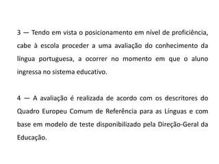 3 — Tendo em vista o posicionamento em nível de proficiência,
cabe à escola proceder a uma avaliação do conhecimento da
língua portuguesa, a ocorrer no momento em que o aluno
ingressa no sistema educativo.
4 — A avaliação é realizada de acordo com os descritores do
Quadro Europeu Comum de Referência para as Línguas e com
base em modelo de teste disponibilizado pela Direção-Geral da
Educação.
 