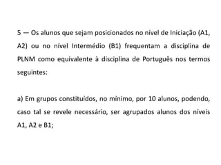 5 — Os alunos que sejam posicionados no nível de Iniciação (A1,
A2) ou no nível Intermédio (B1) frequentam a disciplina de
PLNM como equivalente à disciplina de Português nos termos
seguintes:
a) Em grupos constituídos, no mínimo, por 10 alunos, podendo,
caso tal se revele necessário, ser agrupados alunos dos níveis
A1, A2 e B1;
 