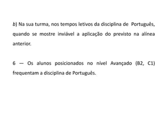 b) Na sua turma, nos tempos letivos da disciplina de Português,
quando se mostre inviável a aplicação do previsto na alínea
anterior.
6 — Os alunos posicionados no nível Avançado (B2, C1)
frequentam a disciplina de Português.
 
