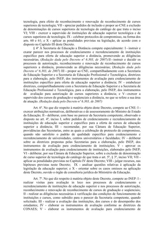 tecnologia, para efeito de reconhecimento e renovação de reconhecimento de cursos
superiores de tecnologia; VII - apreciar pedidos de inclusão e propor ao CNE a exclusão
de denominações de cursos superiores de tecnologia do catálogo de que trata o inciso
VI; VIII - exercer a supervisão de instituições de educação superior tecnológica e de
cursos superiores de tecnologia; IX - celebrar protocolos de compromisso, na forma dos
arts. 60 e 61; e X - aplicar as penalidades previstas na legislação, de acordo com o
disposto no Capítulo III deste Decreto.
§ 4º À Secretaria de Educação a Distância compete especialmente: I - instruir e
exarar parecer nos processos de credenciamento e recredenciamento de instituições
específico para oferta de educação superior a distância, promovendo as diligências
necessárias; (Redação dada pelo Decreto nº 6.303, de 2007) II - instruir e decidir os
processos de autorização, reconhecimento e renovação de reconhecimento de cursos
superiores a distância, promovendo as diligências necessárias; (Redação dada pelo
Decreto nº 6.303, de 2007) III - propor ao CNE, compartilhadamente com a Secretaria
de Educação Superior e a Secretaria de Educação Profissional e Tecnológica, diretrizes
para a elaboração, pelo INEP, dos instrumentos de avaliação para credenciamento de
instituições específico para oferta de educação superior a distância; IV - estabelecer
diretrizes, compartilhadamente com a Secretaria de Educação Superior e a Secretaria de
Educação Profissional e Tecnológica, para a elaboração, pelo INEP, dos instrumentos
de avaliação para autorização de cursos superiores a distância; e V - exercer a
supervisão dos cursos de graduação e seqüenciais a distância, no que se refere a sua área
de atuação. (Redação dada pelo Decreto nº 6.303, de 2007)
Art. 6º. No que diz respeito à matéria objeto deste Decreto, compete ao CNE: I -
exercer atribuições normativas, deliberativas e de assessoramento do Ministro de Estado
da Educação; II - deliberar, com base no parecer da Secretaria competente, observado o
disposto no art. 4º, inciso I, sobre pedidos de credenciamento e recredenciamento de
instituições de educação superior e específico para a oferta de cursos de educação
superior a distância; III - recomendar, por sua Câmara de Educação Superior,
providências das Secretarias, entre as quais a celebração de protocolo de compromisso,
quando não satisfeito o padrão de qualidade específico para credenciamento e
recredenciamento de universidades, centros universitários e faculdades; IV - deliberar
sobre as diretrizes propostas pelas Secretarias para a elaboração, pelo INEP, dos
instrumentos de avaliação para credenciamento de instituições; V - aprovar os
instrumentos de avaliação para credenciamento de instituições, elaborados pelo INEP;
VI - deliberar, por sua Câmara de Educação Superior, sobre a exclusão de denominação
de curso superior de tecnologia do catálogo de que trata o art. 5º, § 3º, inciso VII; VII -
aplicar as penalidades previstas no Capítulo IV deste Decreto; VIII - julgar recursos, nas
hipóteses previstas neste Decreto; IX - analisar questões relativas à aplicação da
legislação da educação superior; e X - orientar sobre os casos omissos na aplicação
deste Decreto, ouvido o órgão de consultoria jurídica do Ministério da Educação.
Art. 7º. No que diz respeito à matéria objeto deste Decreto, compete ao INEP: I -
realizar visitas para avaliação in loco nos processos de credenciamento e
recredenciamento de instituições de educação superior e nos processos de autorização,
reconhecimento e renovação de reconhecimento de cursos de graduação e seqüenciais;
II - realizar as diligências necessárias à verificação das condições de funcionamento de
instituições e cursos, como subsídio para o parecer da Secretaria competente, quando
solicitado; III - realizar a avaliação das instituições, dos cursos e do desempenho dos
estudantes; IV - elaborar os instrumentos de avaliação conforme as diretrizes da
CONAES; V - elaborar os instrumentos de avaliação para credenciamento de
 