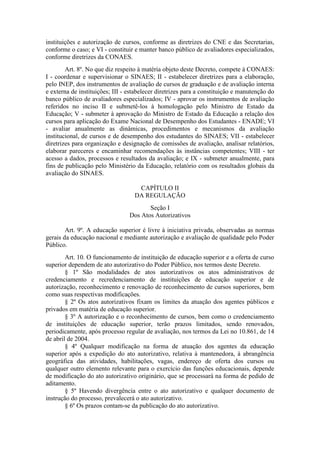 instituições e autorização de cursos, conforme as diretrizes do CNE e das Secretarias,
conforme o caso; e VI - constituir e manter banco público de avaliadores especializados,
conforme diretrizes da CONAES.
Art. 8º. No que diz respeito à matéria objeto deste Decreto, compete à CONAES:
I - coordenar e supervisionar o SINAES; II - estabelecer diretrizes para a elaboração,
pelo INEP, dos instrumentos de avaliação de cursos de graduação e de avaliação interna
e externa de instituições; III - estabelecer diretrizes para a constituição e manutenção do
banco público de avaliadores especializados; IV - aprovar os instrumentos de avaliação
referidos no inciso II e submetê-los à homologação pelo Ministro de Estado da
Educação; V - submeter à aprovação do Ministro de Estado da Educação a relação dos
cursos para aplicação do Exame Nacional de Desempenho dos Estudantes - ENADE; VI
- avaliar anualmente as dinâmicas, procedimentos e mecanismos da avaliação
institucional, de cursos e de desempenho dos estudantes do SINAES; VII - estabelecer
diretrizes para organização e designação de comissões de avaliação, analisar relatórios,
elaborar pareceres e encaminhar recomendações às instâncias competentes; VIII - ter
acesso a dados, processos e resultados da avaliação; e IX - submeter anualmente, para
fins de publicação pelo Ministério da Educação, relatório com os resultados globais da
avaliação do SINAES.
CAPÍTULO II
DA REGULAÇÃO
Seção I
Dos Atos Autorizativos
Art. 9º. A educação superior é livre à iniciativa privada, observadas as normas
gerais da educação nacional e mediante autorização e avaliação de qualidade pelo Poder
Público.
Art. 10. O funcionamento de instituição de educação superior e a oferta de curso
superior dependem de ato autorizativo do Poder Público, nos termos deste Decreto.
§ 1º São modalidades de atos autorizativos os atos administrativos de
credenciamento e recredenciamento de instituições de educação superior e de
autorização, reconhecimento e renovação de reconhecimento de cursos superiores, bem
como suas respectivas modificações.
§ 2º Os atos autorizativos fixam os limites da atuação dos agentes públicos e
privados em matéria de educação superior.
§ 3º A autorização e o reconhecimento de cursos, bem como o credenciamento
de instituições de educação superior, terão prazos limitados, sendo renovados,
periodicamente, após processo regular de avaliação, nos termos da Lei no 10.861, de 14
de abril de 2004.
§ 4º Qualquer modificação na forma de atuação dos agentes da educação
superior após a expedição do ato autorizativo, relativa à mantenedora, à abrangência
geográfica das atividades, habilitações, vagas, endereço de oferta dos cursos ou
qualquer outro elemento relevante para o exercício das funções educacionais, depende
de modificação do ato autorizativo originário, que se processará na forma de pedido de
aditamento.
§ 5º Havendo divergência entre o ato autorizativo e qualquer documento de
instrução do processo, prevalecerá o ato autorizativo.
§ 6º Os prazos contam-se da publicação do ato autorizativo.
 