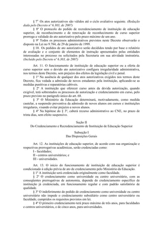 § 7o
Os atos autorizativos são válidos até o ciclo avaliativo seguinte. (Redação
dada pelo Decreto nº 6.303, de 2007)
§ 8º O protocolo do pedido de recredenciamento de instituição de educação
superior, de reconhecimento e de renovação de reconhecimento de curso superior
prorroga a validade do ato autorizativo pelo prazo máximo de um ano.
§ 9º Todos os processos administrativos previstos neste Decreto observarão o
disposto na Lei no 9.784, de 29 de janeiro de 1999.
§ 10. Os pedidos de ato autorizativo serão decididos tendo por base o relatório
de avaliação e o conjunto de elementos de instrução apresentados pelas entidades
interessadas no processo ou solicitados pela Secretaria em sua atividade instrutória.
(Incluído pelo Decreto nº 6.303, de 2007)
Art. 11. O funcionamento de instituição de educação superior ou a oferta de
curso superior sem o devido ato autorizativo configura irregularidade administrativa,
nos termos deste Decreto, sem prejuízo dos efeitos da legislação civil e penal.
§ 1º Na ausência de qualquer dos atos autorizativos exigidos nos termos deste
Decreto, fica vedada a admissão de novos estudantes pela instituição, aplicando-se as
medidas punitivas e reparatórias cabíveis.
§ 2º A instituição que oferecer curso antes da devida autorização, quando
exigível, terá sobrestados os processos de autorização e credenciamento em curso, pelo
prazo previsto no parágrafo único do art. 68.
§ 3º O Ministério da Educação determinará, motivadamente, como medida
cautelar, a suspensão preventiva da admissão de novos alunos em cursos e instituições
irregulares, visando evitar prejuízo a novos alunos.
§ 4º Na hipótese do § 3º, caberá recurso administrativo ao CNE, no prazo de
trinta dias, sem efeito suspensivo.
Seção II
Do Credenciamento e Recredenciamento de Instituição de Educação Superior
Subseção I
Das Disposições Gerais
Art. 12. As instituições de educação superior, de acordo com sua organização e
respectivas prerrogativas acadêmicas, serão credenciadas como:
I - faculdades;
II - centros universitários; e
III - universidades.
Art. 13. O início do funcionamento de instituição de educação superior é
condicionado à edição prévia de ato de credenciamento pelo Ministério da Educação.
§ 1º A instituição será credenciada originalmente como faculdade.
§ 2º O credenciamento como universidade ou centro universitário, com as
conseqüentes prerrogativas de autonomia, depende do credenciamento específico de
instituição já credenciada, em funcionamento regular e com padrão satisfatório de
qualidade.
§ 3º O indeferimento do pedido de credenciamento como universidade ou centro
universitário não impede o credenciamento subsidiário como centro universitário ou
faculdade, cumpridos os requisitos previstos em lei.
§ 4º O primeiro credenciamento terá prazo máximo de três anos, para faculdades
e centros universitários, e de cinco anos, para universidades.
 