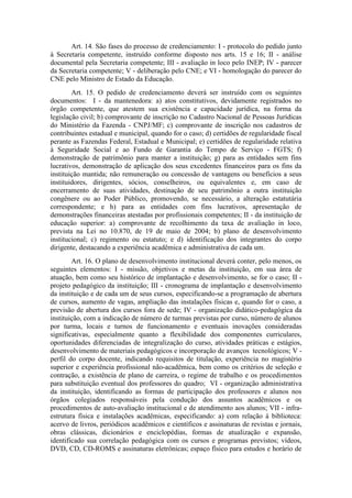 Art. 14. São fases do processo de credenciamento: I - protocolo do pedido junto
à Secretaria competente, instruído conforme disposto nos arts. 15 e 16; II - análise
documental pela Secretaria competente; III - avaliação in loco pelo INEP; IV - parecer
da Secretaria competente; V - deliberação pelo CNE; e VI - homologação do parecer do
CNE pelo Ministro de Estado da Educação.
Art. 15. O pedido de credenciamento deverá ser instruído com os seguintes
documentos: I - da mantenedora: a) atos constitutivos, devidamente registrados no
órgão competente, que atestem sua existência e capacidade jurídica, na forma da
legislação civil; b) comprovante de inscrição no Cadastro Nacional de Pessoas Jurídicas
do Ministério da Fazenda - CNPJ/MF; c) comprovante de inscrição nos cadastros de
contribuintes estadual e municipal, quando for o caso; d) certidões de regularidade fiscal
perante as Fazendas Federal, Estadual e Municipal; e) certidões de regularidade relativa
à Seguridade Social e ao Fundo de Garantia do Tempo de Serviço - FGTS; f)
demonstração de patrimônio para manter a instituição; g) para as entidades sem fins
lucrativos, demonstração de aplicação dos seus excedentes financeiros para os fins da
instituição mantida; não remuneração ou concessão de vantagens ou benefícios a seus
instituidores, dirigentes, sócios, conselheiros, ou equivalentes e, em caso de
encerramento de suas atividades, destinação de seu patrimônio a outra instituição
congênere ou ao Poder Público, promovendo, se necessário, a alteração estatutária
correspondente; e h) para as entidades com fins lucrativos, apresentação de
demonstrações financeiras atestadas por profissionais competentes; II - da instituição de
educação superior: a) comprovante de recolhimento da taxa de avaliação in loco,
prevista na Lei no 10.870, de 19 de maio de 2004; b) plano de desenvolvimento
institucional; c) regimento ou estatuto; e d) identificação dos integrantes do corpo
dirigente, destacando a experiência acadêmica e administrativa de cada um.
Art. 16. O plano de desenvolvimento institucional deverá conter, pelo menos, os
seguintes elementos: I - missão, objetivos e metas da instituição, em sua área de
atuação, bem como seu histórico de implantação e desenvolvimento, se for o caso; II -
projeto pedagógico da instituição; III - cronograma de implantação e desenvolvimento
da instituição e de cada um de seus cursos, especificando-se a programação de abertura
de cursos, aumento de vagas, ampliação das instalações físicas e, quando for o caso, a
previsão de abertura dos cursos fora de sede; IV - organização didático-pedagógica da
instituição, com a indicação de número de turmas previstas por curso, número de alunos
por turma, locais e turnos de funcionamento e eventuais inovações consideradas
significativas, especialmente quanto a flexibilidade dos componentes curriculares,
oportunidades diferenciadas de integralização do curso, atividades práticas e estágios,
desenvolvimento de materiais pedagógicos e incorporação de avanços tecnológicos; V -
perfil do corpo docente, indicando requisitos de titulação, experiência no magistério
superior e experiência profissional não-acadêmica, bem como os critérios de seleção e
contração, a existência de plano de carreira, o regime de trabalho e os procedimentos
para substituição eventual dos professores do quadro; VI - organização administrativa
da instituição, identificando as formas de participação dos professores e alunos nos
órgãos colegiados responsáveis pela condução dos assuntos acadêmicos e os
procedimentos de auto-avaliação institucional e de atendimento aos alunos; VII - infra-
estrutura física e instalações acadêmicas, especificando: a) com relação à biblioteca:
acervo de livros, periódicos acadêmicos e científicos e assinaturas de revistas e jornais,
obras clássicas, dicionários e enciclopédias, formas de atualização e expansão,
identificado sua correlação pedagógica com os cursos e programas previstos; vídeos,
DVD, CD, CD-ROMS e assinaturas eletrônicas; espaço físico para estudos e horário de
 