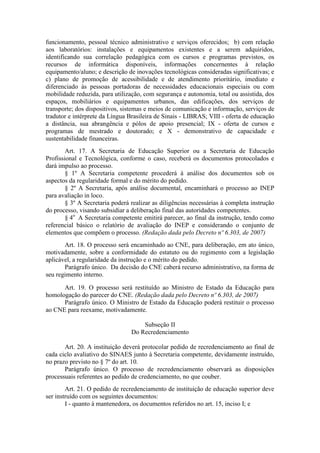funcionamento, pessoal técnico administrativo e serviços oferecidos; b) com relação
aos laboratórios: instalações e equipamentos existentes e a serem adquiridos,
identificando sua correlação pedagógica com os cursos e programas previstos, os
recursos de informática disponíveis, informações concernentes à relação
equipamento/aluno; e descrição de inovações tecnológicas consideradas significativas; e
c) plano de promoção de acessibilidade e de atendimento prioritário, imediato e
diferenciado às pessoas portadoras de necessidades educacionais especiais ou com
mobilidade reduzida, para utilização, com segurança e autonomia, total ou assistida, dos
espaços, mobiliários e equipamentos urbanos, das edificações, dos serviços de
transporte; dos dispositivos, sistemas e meios de comunicação e informação, serviços de
tradutor e intérprete da Língua Brasileira de Sinais - LIBRAS; VIII - oferta de educação
a distância, sua abrangência e pólos de apoio presencial; IX - oferta de cursos e
programas de mestrado e doutorado; e X - demonstrativo de capacidade e
sustentabilidade financeiras.
Art. 17. A Secretaria de Educação Superior ou a Secretaria de Educação
Profissional e Tecnológica, conforme o caso, receberá os documentos protocolados e
dará impulso ao processo.
§ 1º A Secretaria competente procederá à análise dos documentos sob os
aspectos da regularidade formal e do mérito do pedido.
§ 2º A Secretaria, após análise documental, encaminhará o processo ao INEP
para avaliação in loco.
§ 3º A Secretaria poderá realizar as diligências necessárias à completa instrução
do processo, visando subsidiar a deliberação final das autoridades competentes.
§ 4o
A Secretaria competente emitirá parecer, ao final da instrução, tendo como
referencial básico o relatório de avaliação do INEP e considerando o conjunto de
elementos que compõem o processo. (Redação dada pelo Decreto nº 6.303, de 2007)
Art. 18. O processo será encaminhado ao CNE, para deliberação, em ato único,
motivadamente, sobre a conformidade do estatuto ou do regimento com a legislação
aplicável, a regularidade da instrução e o mérito do pedido.
Parágrafo único. Da decisão do CNE caberá recurso administrativo, na forma de
seu regimento interno.
Art. 19. O processo será restituído ao Ministro de Estado da Educação para
homologação do parecer do CNE. (Redação dada pelo Decreto nº 6.303, de 2007)
Parágrafo único. O Ministro de Estado da Educação poderá restituir o processo
ao CNE para reexame, motivadamente.
Subseção II
Do Recredenciamento
Art. 20. A instituição deverá protocolar pedido de recredenciamento ao final de
cada ciclo avaliativo do SINAES junto à Secretaria competente, devidamente instruído,
no prazo previsto no § 7º do art. 10.
Parágrafo único. O processo de recredenciamento observará as disposições
processuais referentes ao pedido de credenciamento, no que couber.
Art. 21. O pedido de recredenciamento de instituição de educação superior deve
ser instruído com os seguintes documentos:
I - quanto à mantenedora, os documentos referidos no art. 15, inciso I; e
 