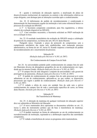 II - quanto à instituição de educação superior, a atualização do plano de
desenvolvimento institucional, do regimento ou estatuto e das informações relativas ao
corpo dirigente, com destaque para as alterações ocorridas após o credenciamento.
Art. 22. O deferimento do pedido de recredenciamento é condicionado à
demonstração do funcionamento regular da instituição e terá como referencial básico os
processos de avaliação do SINAES.
§ 1º A Secretaria competente considerará, para fins regulatórios, o último
relatório de avaliação disponível no SINAES.
§ 2º Caso considere necessário, a Secretaria solicitará ao INEP realização de
nova avaliação in loco.
Art. 23. O resultado insatisfatório da avaliação do SINAES enseja a celebração
de protocolo de compromisso, na forma dos arts. 60 e 61 deste Decreto.
Parágrafo único. Expirado o prazo do protocolo de compromisso sem o
cumprimento satisfatório das metas nele estabelecidas, será instaurado processo
administrativo, na forma do art. 63, inciso II, ficando suspensa a tramitação do pedido
de recredenciamento até o encerramento do processo.
Subseção III
(Redação dada pelo Decreto nº 6.303, de 2007)
Do Credenciamento de Campus Fora de Sede
Art. 24. As universidades poderão pedir credenciamento de campus fora de sede
em Município diverso da abrangência geográfica do ato de credenciamento em vigor,
desde que no mesmo Estado. (Redação dada pelo Decreto nº 6.303, de 2007)
§ 1o
O campus fora de sede integrará o conjunto da universidade e não gozará de
prerrogativas de autonomia. (Redação dada pelo Decreto nº 6.303, de 2007)
§ 2o
O pedido de credenciamento de campus fora de sede processar-se-á como
aditamento ao ato de credenciamento, aplicando-se, no que couber, as disposições
processuais que regem o pedido de credenciamento. (Redação dada pelo Decreto nº
6.303, de 2007)
§ 3o
É vedada a oferta de curso em unidade fora da sede sem o prévio
credenciamento do campus fora de sede e autorização específica do curso, na forma
deste Decreto. (Incluído pelo Decreto nº 6.303, de 2007)
Subseção IV
Da Transferência de Mantença
Art. 25. A alteração da mantença de qualquer instituição de educação superior
deve ser submetida ao Ministério da Educação.
§ 1o
O novo mantenedor deve apresentar os documentos referidos no art. 15,
inciso I, além do instrumento jurídico que dá base à transferência de mantença.
(Redação dada pelo Decreto nº 6.303, de 2007)
§ 2º O pedido tramitará na forma de aditamento ao ato de credenciamento ou
recredenciamento da instituição, sujeitando-se a deliberação específica das autoridades
competentes.
§ 3º É vedada a transferência de cursos ou programas entre mantenedoras.
 