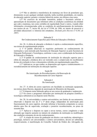 § 4º Não se admitirá a transferência de mantença em favor de postulante que,
diretamente ou por qualquer entidade mantida, tenha recebido penalidades, em matéria
de educação superior, perante o sistema federal de ensino, nos últimos cinco anos.
§ 5o
No exercício da atividade instrutória, poderá a Secretaria solicitar a
apresentação de documentos que informem sobre as condições econômicas da entidade
que cede a mantença, tais como certidões de regularidade fiscal e outros, visando obter
informações circunstanciadas sobre as condições de autofinanciamento da instituição,
nos termos do art. 7o
, inciso III, da Lei no
9.394, de 1996, no intuito de preservar a
atividade educacional e o interesse dos estudantes. (Incluído pelo Decreto nº 6.303, de
2007)
Subseção V
Do Credenciamento Específico para Oferta de Educação a Distância
Art. 26. A oferta de educação a distância é sujeita a credenciamento específico,
nos termos de regulamentação própria.
§ 1º O pedido observará os requisitos pertinentes ao credenciamento de
instituições e será instruído pela Secretaria de Educação Superior ou pela Secretaria de
Educação Profissional e Tecnológica, conforme o caso, com a colaboração da Secretaria
de Educação a Distância.
§ 2º O pedido de credenciamento de instituição de educação superior para a
oferta de educação a distância deve ser instruído com o comprovante do recolhimento
da taxa de avaliação in loco e documentos referidos em regulamentação específica.
§ 3º Aplicam-se, no que couber, as disposições que regem o credenciamento e o
recredenciamento de instituições de educação superior.
Seção III
Da Autorização, do Reconhecimento e da Renovação de
Reconhecimento de Curso Superior
Subseção I
Da Autorização
Art. 27. A oferta de cursos superiores em faculdade ou instituição equiparada,
nos termos deste Decreto, depende de autorização do Ministério da Educação.
§ 1º O disposto nesta Subseção aplica-se aos cursos de graduação e seqüenciais.
§ 2º Os cursos e programas oferecidos por instituições de pesquisa científica e
tecnológica submetem-se ao disposto neste Decreto.
Art. 28. As universidades e centros universitários, nos limites de sua autonomia,
observado o disposto nos §§ 2º e 3º deste artigo, independem de autorização para
funcionamento de curso superior, devendo informar à Secretaria competente os cursos
abertos para fins de supervisão, avaliação e posterior reconhecimento, no prazo de
sessenta dias.
§ 1º Aplica-se o disposto no caput a novas turmas, cursos congêneres e toda
alteração que importe aumento no número de estudantes da instituição ou modificação
das condições constantes do ato de credenciamento.
§ 2o
A criação de cursos de graduação em direito e em medicina, odontologia e
psicologia, inclusive em universidades e centros universitários, deverá ser submetida,
respectivamente, à manifestação do Conselho Federal da Ordem dos Advogados do
 