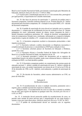 Brasil ou do Conselho Nacional de Saúde, previamente à autorização pelo Ministério da
Educação. (Redação dada pelo Decreto nº 5.840 de 2006)
§ 3º O prazo para a manifestação prevista no § 2º é de sessenta dias, prorrogável
por igual período, a requerimento do Conselho interessado.
Art. 29. São fases do processo de autorização: I - protocolo do pedido junto à
Secretaria competente, instruído conforme disposto no art. 30 deste Decreto; II - análise
documental pela Secretaria competente; III - avaliação in loco pelo INEP; e IV - decisão
da Secretaria competente.
Art. 30. O pedido de autorização de curso deverá ser instruído com os seguintes
documentos: I - comprovante de recolhimento da taxa de avaliação in loco; II - projeto
pedagógico do curso, informando número de alunos, turnos, programa do curso e
demais elementos acadêmicos pertinentes; III - relação de docentes, acompanhada de
termo de compromisso firmado com a instituição, informando-se a respectiva titulação,
carga horária e regime de trabalho; e IV - comprovante de disponibilidade do imóvel.
Art. 31. A Secretaria competente receberá os documentos protocolados e dará
impulso ao processo.
§ 1º A Secretaria realizará a análise documental, as diligências necessárias à
completa instrução do processo e o encaminhará ao INEP para avaliação in loco.
§ 2º A Secretaria solicitará parecer da Secretaria de Educação a Distância,
quando for o caso.
§ 3º A Secretaria oficiará o Conselho Federal da Ordem dos Advogados do
Brasil ou o Conselho Nacional de Saúde, nas hipóteses do art. 28.
§ 4º A Secretaria procederá à análise dos documentos sob os aspectos da
regularidade formal e do mérito do pedido, tendo como referencial básico o relatório de
avaliação do INEP, e ao final decidirá o pedido.
Art. 32. O Secretário competente poderá, em cumprimento das normas gerais da
educação nacional: I - deferir o pedido de autorização de curso; II - deferir o pedido de
autorização de curso, em caráter experimental, nos termos do art. 81 da Lei no 9.394, de
20 de dezembro de 1996; ou III - indeferir, motivadamente, o pedido de autorização de
curso.
Art. 33. Da decisão do Secretário, caberá recurso administrativo ao CNE, no
prazo de trinta dias.
Subseção II
Do Reconhecimento
Art. 34. O reconhecimento de curso é condição necessária, juntamente com o
registro, para a validade nacional dos respectivos diplomas.
Parágrafo único. O reconhecimento de curso na sede não se estende às unidades
fora de sede, para registro do diploma ou qualquer outro fim. (Incluído pelo Decreto nº
6.303, de 2007)
Art. 35. A instituição deverá protocolar pedido de reconhecimento de curso, no
período entre metade do prazo previsto para a integralização de sua carga horária e
setenta e cinco por cento desse prazo. (Redação dada pelo Decreto nº 6.303, de 2007)
§ 1º O pedido de reconhecimento deverá ser instruído com os seguintes
documentos:
 