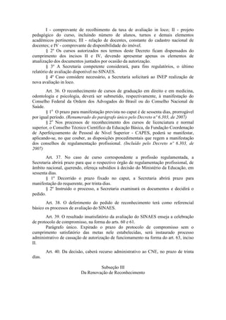 I - comprovante de recolhimento da taxa de avaliação in loco; II - projeto
pedagógico do curso, incluindo número de alunos, turnos e demais elementos
acadêmicos pertinentes; III - relação de docentes, constante do cadastro nacional de
docentes; e IV - comprovante de disponibilidade do imóvel.
§ 2º Os cursos autorizados nos termos deste Decreto ficam dispensados do
cumprimento dos incisos II e IV, devendo apresentar apenas os elementos de
atualização dos documentos juntados por ocasião da autorização.
§ 3º A Secretaria competente considerará, para fins regulatórios, o último
relatório de avaliação disponível no SINAES.
§ 4º Caso considere necessário, a Secretaria solicitará ao INEP realização de
nova avaliação in loco.
Art. 36. O reconhecimento de cursos de graduação em direito e em medicina,
odontologia e psicologia, deverá ser submetido, respectivamente, à manifestação do
Conselho Federal da Ordem dos Advogados do Brasil ou do Conselho Nacional de
Saúde.
§ 1o
O prazo para manifestação prevista no caput é de sessenta dias, prorrogável
por igual período. (Renumerado do parágrafo único pelo Decreto nº 6.303, de 2007)
§ 2o
Nos processos de reconhecimento dos cursos de licenciatura e normal
superior, o Conselho Técnico Científico da Educação Básica, da Fundação Coordenação
de Aperfeiçoamento de Pessoal de Nível Superior - CAPES, poderá se manifestar,
aplicando-se, no que couber, as disposições procedimentais que regem a manifestação
dos conselhos de regulamentação profissional. (Incluído pelo Decreto nº 6.303, de
2007)
Art. 37. No caso de curso correspondente a profissão regulamentada, a
Secretaria abrirá prazo para que o respectivo órgão de regulamentação profissional, de
âmbito nacional, querendo, ofereça subsídios à decisão do Ministério da Educação, em
sessenta dias.
§ 1º Decorrido o prazo fixado no caput, a Secretaria abrirá prazo para
manifestação do requerente, por trinta dias.
§ 2º Instruído o processo, a Secretaria examinará os documentos e decidirá o
pedido.
Art. 38. O deferimento do pedido de reconhecimento terá como referencial
básico os processos de avaliação do SINAES.
Art. 39. O resultado insatisfatório da avaliação do SINAES enseja a celebração
de protocolo de compromisso, na forma do arts. 60 e 61.
Parágrafo único. Expirado o prazo do protocolo de compromisso sem o
cumprimento satisfatório das metas nele estabelecidas, será instaurado processo
administrativo de cassação de autorização de funcionamento na forma do art. 63, inciso
II.
Art. 40. Da decisão, caberá recurso administrativo ao CNE, no prazo de trinta
dias.
Subseção III
Da Renovação de Reconhecimento
 