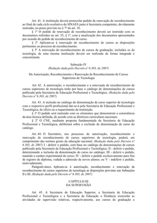 Art. 41. A instituição deverá protocolar pedido de renovação de reconhecimento
ao final de cada ciclo avaliativo do SINAES junto à Secretaria competente, devidamente
instruído, no prazo previsto no § 7º do art. 10.
§ 1º O pedido de renovação de reconhecimento deverá ser instruído com os
documentos referidos no art. 35, § 1º, com a atualização dos documentos apresentados
por ocasião do pedido de reconhecimento de curso.
§ 2º Aplicam-se à renovação do reconhecimento de cursos as disposições
pertinentes ao processo de reconhecimento.
§ 3º A renovação do reconhecimento de cursos de graduação, incluídos os de
tecnologia, de uma mesma instituição deverá ser realizada de forma integrada e
concomitante.
Subseção IV
(Redação dada pelo Decreto nº 6.303, de 2007)
Da Autorização, Reconhecimento e Renovação de Reconhecimento de Cursos
Superiores de Tecnologia
Art. 42. A autorização, o reconhecimento e a renovação de reconhecimento de
cursos superiores de tecnologia terão por base o catálogo de denominações de cursos
publicado pela Secretaria de Educação Profissional e Tecnológica. (Redação dada pelo
Decreto nº 6.303, de 2007)
Art. 43. A inclusão no catálogo de denominação de curso superior de tecnologia
com o respectivo perfil profissional dar-se-á pela Secretaria de Educação Profissional e
Tecnológica, de ofício ou a requerimento da instituição.
§ 1º O pedido será instruído com os elementos que demonstrem a consistência
da área técnica definida, de acordo com as diretrizes curriculares nacionais.
§ 2º O CNE, mediante proposta fundamentada da Secretaria de Educação
Profissional e Tecnológica, deliberará sobre a exclusão de denominação de curso do
catálogo.
Art. 44. O Secretário, nos processos de autorização, reconhecimento e
renovação de reconhecimento de cursos superiores de tecnologia, poderá, em
cumprimento das normas gerais da educação nacional: (Redação dada pelo Decreto nº
6.303, de 2007) I - deferir o pedido, com base no catálogo de denominações de cursos
publicado pela Secretaria de Educação Profissional e Tecnológica; II - deferir o pedido,
determinando a inclusão da denominação do curso no catálogo; III - deferir o pedido,
mantido o caráter experimental do curso; IV - deferir o pedido exclusivamente para fins
de registro de diploma, vedada a admissão de novos alunos; ou V - indeferir o pedido,
motivadamente.
Parágrafo único. Aplicam-se à autorização, reconhecimento e renovação de
reconhecimento de cursos superiores de tecnologia as disposições previstas nas Subseções
II e III. (Redação dada pelo Decreto nº 6.303, de 2007)
CAPÍTULO III
DA SUPERVISÃO
Art. 45. A Secretaria de Educação Superior, a Secretaria de Educação
Profissional e Tecnológica e a Secretaria de Educação a Distância exercerão as
atividades de supervisão relativas, respectivamente, aos cursos de graduação e
 