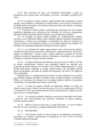 Art. 9º Para conclusão do curso, será obrigatória apresentação e defesa de
monografia final, perante banca examinadora, com tema e orientador escolhidos pelo
aluno.
Art. 10. O estágio de prática jurídica, supervisionado pela instituição de ensino
superior, será obrigatório e integrante do currículo pleno, em um total de 300 horas de
atividades práticas simuladas e reais desenvolvidas pelo aluno sob controle e orientação
do núcleo correspondente.
§ 1º O núcleo de prática jurídica, coordenado por professores do curso, disporá
instalações adequadas para treinamento das atividades de advocacia, magistratura,
Ministério Público, demais profissões jurídicas e para atendimento ao público.
§ 2º As atividades de prática jurídica poderão ser complementadas mediante
convênios com a Defensoria Pública outras entidades públicas judiciárias empresariais,
comunitárias e sindicais que possibilitem a participação dos alunos na prestação de
serviços jurídicos e em assistência jurídica, ou em juizados especiais que venham a ser
instalados em dependência da própria instituição de ensino superior.
Art. 11. As atividades do estágio supervisionado serão exclusivamente práticas,
incluindo redação de peças processuais e profissionais, rotinas processuais, assistência e
atuação em audiências e sessões, vistas a órgãos judiciários, prestação de serviços
jurídicos e técnicas de negociações coletivas, arbitragens e conciliação, sob o controle,
orientação e avaliação do núcleo de prática jurídica.
Art. 12. O estágio profissional de advocacia, previsto na Lei nº 8.906, de 4/7/94,
de caráter extracurricular, inclusive para graduados, poderá ser oferecido pela
Instituição de Ensino Superior, em convênio com a OAB, complementando-se a carga
horária efetivamente cumprida no estágio supervisionado, com atividades práticas
típicas de advogado e de estudo do Estatuto da Advocacia e da OAB e do Código de
Ética e Disciplina.
Parágrafo único. A complementação da horária, no total estabelecido no convênio,
será efetivada mediante atividades no próprio núcleo de prática jurídica, na Defensoria
Pública, em escritórios de advocacia ou em setores jurídicos, públicos ou privados,
credenciados e acompanhados pelo núcleo e pela OAB.
Art. 13. O tempo de estágio realizado em Defensoria Pública da União, do
Distrito Federal ou dos Estados, na forma do artigo 145, da Lei complementar nº 80, de
12 de janeiro de 1994, será considerado para fins de carga horária do estágio curricular
previsto no art. 10 desta Portaria.
Art. 14. As instituições poderão estabelecer convênios de intercâmbio dos alunos
e docentes, com aproveitamento das respectivas atividades de ensino, pesquisa,
extensão e prática jurídica.
Art. 15. Dentro do prazo de dois anos, a contar desta data , os cursos jurídicos
proverão os meios necessários ao integral cumprimento desta Portaria.
Art. 16. (REVOGADO)1
Art. 17. Estas Portaria entrará em vigor na data de sua publicação, revogadas as
disposições em contrário, especialmente as Resoluções nºs 3/72 e 15/73 do extinto
Conselho Federal de Educação.
1
Ver Portaria n. 1.252, de 21.06.2001.
 