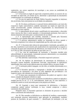 seqüenciais, aos cursos superiores de tecnologia e aos cursos na modalidade de
educação a distância.
§ 1º A Secretaria ou órgão de supervisão competente poderá, no exercício de sua
atividade de supervisão, nos limites da lei, determinar a apresentação de documentos
complementares ou a realização de auditoria.
§ 2º Os atos de supervisão do Poder Público buscarão resguardar os interesses
dos envolvidos, bem como preservar as atividades em andamento.
Art. 46. Os alunos, professores e o pessoal técnico-administrativo, por meio dos
respectivos órgãos representativos, poderão representar aos órgãos de supervisão, de
modo circunstanciado, quando verificarem irregularidades no funcionamento de
instituição ou curso superior.
§ 1º A representação deverá conter a qualificação do representante, a descrição
clara e precisa dos fatos a serem apurados e a documentação pertinente, bem como os
demais elementos relevantes para o esclarecimento do seu objeto.
§ 2º A representação será recebida, numerada e autuada pela Secretaria
competente e em seguida submetida à apreciação do Secretário.
§ 3º O processo administrativo poderá ser instaurado de ofício, quando a
Secretaria competente tiver ciência de irregularidade que lhe caiba sanar e punir.
Art. 47. A Secretaria dará ciência da representação à instituição, que poderá, em
dez dias, manifestar-se previamente pela insubsistência da representação ou requerer a
concessão de prazo para saneamento de deficiências, nos termos do art. 46, § 1o, da Lei
no 9.394, de 1996, sem prejuízo da defesa de que trata o art. 51.
§ 1º Em vista da manifestação da instituição, o Secretário decidirá pela
admissibilidade da representação, instaurando processo administrativo ou concedendo
prazo para saneamento de deficiências.
§ 2º Não admitida a representação, o Secretário arquivará o processo.
Art. 48. Na hipótese da determinação de saneamento de deficiências, o
Secretário exarará despacho, devidamente motivado, especificando as deficiências
identificadas, bem como as providências para sua correção efetiva, em prazo fixado.
§ 1º A instituição poderá impugnar, em dez dias, as medidas determinadas ou o
prazo fixado.
§ 2º O Secretário apreciará a impugnação e decidirá pela manutenção das
providências de saneamento e do prazo ou pela adaptação das providências e do
respectivo prazo, não cabendo novo recurso dessa decisão.
§ 3º O prazo para saneamento de deficiências não poderá ser superior a doze
meses, contados do despacho referido no caput.
§ 4º Na vigência de prazo para saneamento de deficiências, poderá ser aplicada a
medida prevista no art. 11, § 3o, motivadamente, desde que, no caso específico, a
medida de cautela se revele necessária para evitar prejuízo aos alunos.
Art. 49. Esgotado o prazo para saneamento de deficiências, a Secretaria
competente poderá realizar verificação in loco, visando comprovar o efetivo
saneamento das deficiências.
Parágrafo único. O Secretário apreciará os elementos do processo e decidirá
sobre o saneamento das deficiências.
Art. 50. Não saneadas as deficiências ou admitida de imediato a representação,
será instaurado processo administrativo para aplicação de penalidades, mediante
portaria do Secretário, da qual constarão: I - identificação da instituição e de sua
 