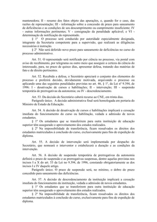 mantenedora; II - resumo dos fatos objeto das apurações, e, quando for o caso, das
razões de representação; III - informação sobre a concessão de prazo para saneamento
de deficiências e as condições de seu descumprimento ou cumprimento insuficiente; IV
- outras informações pertinentes; V - consignação da penalidade aplicável; e VI -
determinação de notificação do representado.
§ 1º O processo será conduzido por autoridade especialmente designada,
integrante da Secretaria competente para a supervisão, que realizará as diligências
necessárias à instrução.
§ 2º Não será deferido novo prazo para saneamento de deficiências no curso do
processo administrativo.
Art. 51. O representado será notificado por ciência no processo, via postal com
aviso de recebimento, por telegrama ou outro meio que assegure a certeza da ciência do
interessado, para, no prazo de quinze dias, apresentar defesa, tratando das matérias de
fato e de direito pertinentes.
Art. 52. Recebida a defesa, o Secretário apreciará o conjunto dos elementos do
processo e proferirá decisão, devidamente motivada, arquivando o processo ou
aplicando uma das seguintes penalidades previstas no art. 46, § 1º, da Lei nº 9.394, de
1996: I - desativação de cursos e habilitações; II - intervenção; III - suspensão
temporária de prerrogativas da autonomia; ou IV - descredenciamento.
Art. 53. Da decisão do Secretário caberá recurso ao CNE, em trinta dias.
Parágrafo único. A decisão administrativa final será homologada em portaria do
Ministro de Estado da Educação.
Art. 54. A decisão de desativação de cursos e habilitações implicará a cessação
imediata do funcionamento do curso ou habilitação, vedada a admissão de novos
estudantes.
§ 1º Os estudantes que se transferirem para outra instituição de educação
superior têm assegurado o aproveitamento dos estudos realizados.
§ 2º Na impossibilidade de transferência, ficam ressalvados os direitos dos
estudantes matriculados à conclusão do curso, exclusivamente para fins de expedição de
diploma.
Art. 55. A decisão de intervenção será implementada por despacho do
Secretário, que nomeará o interventor e estabelecerá a duração e as condições da
intervenção.
Art. 56. A decisão de suspensão temporária de prerrogativas da autonomia
definirá o prazo de suspensão e as prerrogativas suspensas, dentre aquelas previstas nos
incisos I a X do art. 53 da Lei no 9.394, de 1996, constando obrigatoriamente as dos
incisos I e IV daquele artigo.
Parágrafo único. O prazo de suspensão será, no mínimo, o dobro do prazo
concedido para saneamento das deficiências.
Art. 57. A decisão de descredenciamento da instituição implicará a cessação
imediata do funcionamento da instituição, vedada a admissão de novos estudantes.
§ 1º Os estudantes que se transferirem para outra instituição de educação
superior têm assegurado o aproveitamento dos estudos realizados.
§ 2º Na impossibilidade de transferência, ficam ressalvados os direitos dos
estudantes matriculados à conclusão do curso, exclusivamente para fins de expedição de
diploma.
 