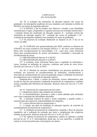 CAPÍTULO IV
DA AVALIAÇÃO
Art. 58. A avaliação das instituições de educação superior, dos cursos de
graduação e do desempenho acadêmico de seus estudantes será realizada no âmbito do
SINAES, nos termos da legislação aplicável.
§ 1º O SINAES, a fim de cumprir seus objetivos e atender a suas finalidades
constitucionais e legais, compreende os seguintes processos de avaliação institucional: I
- avaliação interna das instituições de educação superior; II - avaliação externa das
instituições de educação superior; III - avaliação dos cursos de graduação; e IV -
avaliação do desempenho acadêmico dos estudantes de cursos de graduação.
§ 2º Os processos de avaliação obedecerão ao disposto no art. 2º da Lei no
10.861, de 2004.
Art. 59. O SINAES será operacionalizado pelo INEP, conforme as diretrizes da
CONAES, em ciclos avaliativos com duração inferior a: I - dez anos, como referencial
básico para recredenciamento de universidades; e II - cinco anos, como referencial
básico para recredenciamento de centros universitários e faculdades e renovação de
reconhecimento de cursos.
§ 1º (REVOGADO pelo Decreto nº 6.303/07)
§ 2º (REVOGADO pelo Decreto nº 6.303/07)
§ 3o
A avaliação, como referencial básico para a regulação de instituições e
cursos, resultará na atribuição de conceitos, conforme uma escala de cinco níveis.
(Incluído pelo Decreto nº 6.303, de 2007)
Art. 60. A obtenção de conceitos insatisfatórios nos processos periódicos de
avaliação, nos processos de recredenciamento de instituições, reconhecimento e
renovação de reconhecimento de cursos de graduação enseja a celebração de protocolo
de compromisso com a instituição de educação superior.
Parágrafo único. Caberá, a critério da instituição, recurso administrativo para
revisão de conceito, previamente à celebração de protocolo de compromisso, conforme
normas expedidas pelo Ministério da Educação. (Redação dada pelo Decreto nº 6.303,
de 2007)
Art. 61. O protocolo de compromisso deverá conter:
I - o diagnóstico objetivo das condições da instituição;
II - os encaminhamentos, processos e ações a serem adotados pela instituição
com vistas à superação das dificuldades detectadas;
III - a indicação expressa de metas a serem cumpridas e, quando couber, a
caracterização das respectivas responsabilidades dos dirigentes;
IV - o prazo máximo para seu cumprimento; e
V - a criação, por parte da instituição de educação superior, de comissão de
acompanhamento do protocolo de compromisso.
§ 1o
A celebração de protocolo de compromisso suspende o fluxo do processo
regulatório, até a realização da avaliação que ateste o cumprimento das exigências
contidas no protocolo. (Redação dada pelo Decreto nº 6.303, de 2007)
§ 2º Na vigência de protocolo de compromisso, poderá ser aplicada a medida
prevista no art. 11, § 3º, motivadamente, desde que, no caso específico, a medida de
cautela se revele necessária para evitar prejuízo aos alunos.
 