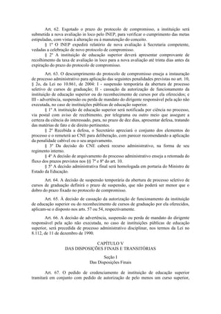 Art. 62. Esgotado o prazo do protocolo de compromisso, a instituição será
submetida a nova avaliação in loco pelo INEP, para verificar o cumprimento das metas
estipuladas, com vistas à alteração ou à manutenção do conceito.
§ 1º O INEP expedirá relatório de nova avaliação à Secretaria competente,
vedadas a celebração de novo protocolo de compromisso.
§ 2º A instituição de educação superior deverá apresentar comprovante de
recolhimento da taxa de avaliação in loco para a nova avaliação até trinta dias antes da
expiração do prazo do protocolo de compromisso.
Art. 63. O descumprimento do protocolo de compromisso enseja a instauração
de processo administrativo para aplicação das seguintes penalidades previstas no art. 10,
§ 2o, da Lei no 10.861, de 2004: I - suspensão temporária da abertura de processo
seletivo de cursos de graduação; II - cassação da autorização de funcionamento da
instituição de educação superior ou do reconhecimento de cursos por ela oferecidos; e
III - advertência, suspensão ou perda de mandato do dirigente responsável pela ação não
executada, no caso de instituições públicas de educação superior.
§ 1º A instituição de educação superior será notificada por ciência no processo,
via postal com aviso de recebimento, por telegrama ou outro meio que assegure a
certeza da ciência do interessado, para, no prazo de dez dias, apresentar defesa, tratando
das matérias de fato e de direito pertinentes.
§ 2º Recebida a defesa, o Secretário apreciará o conjunto dos elementos do
processo e o remeterá ao CNE para deliberação, com parecer recomendando a aplicação
da penalidade cabível ou o seu arquivamento.
§ 3º Da decisão do CNE caberá recurso administrativo, na forma de seu
regimento interno.
§ 4º A decisão de arquivamento do processo administrativo enseja a retomada do
fluxo dos prazos previstos nos §§ 7º e 8º do art. 10.
§ 5º A decisão administrativa final será homologada em portaria do Ministro de
Estado da Educação.
Art. 64. A decisão de suspensão temporária da abertura de processo seletivo de
cursos de graduação definirá o prazo de suspensão, que não poderá ser menor que o
dobro do prazo fixado no protocolo de compromisso.
Art. 65. À decisão de cassação da autorização de funcionamento da instituição
de educação superior ou do reconhecimento de cursos de graduação por ela oferecidos,
aplicam-se o disposto nos arts. 57 ou 54, respectivamente.
Art. 66. A decisão de advertência, suspensão ou perda de mandato do dirigente
responsável pela ação não executada, no caso de instituições públicas de educação
superior, será precedida de processo administrativo disciplinar, nos termos da Lei no
8.112, de 11 de dezembro de 1990.
CAPÍTULO V
DAS DISPOSIÇÕES FINAIS E TRANSITÓRIAS
Seção I
Das Disposições Finais
Art. 67. O pedido de credenciamento de instituição de educação superior
tramitará em conjunto com pedido de autorização de pelo menos um curso superior,
 