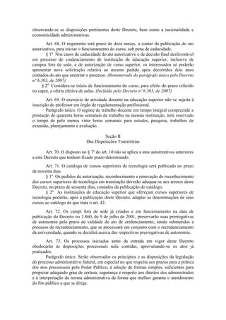 observando-se as disposições pertinentes deste Decreto, bem como a racionalidade e
economicidade administrativas.
Art. 68. O requerente terá prazo de doze meses, a contar da publicação do ato
autorizativo, para iniciar o funcionamento do curso, sob pena de caducidade.
§ 1o
Nos casos de caducidade do ato autorizativo e de decisão final desfavorável
em processo de credenciamento de instituição de educação superior, inclusive de
campus fora de sede, e de autorização de curso superior, os interessados só poderão
apresentar nova solicitação relativa ao mesmo pedido após decorridos dois anos
contados do ato que encerrar o processo. (Renumerado do parágrafo único pelo Decreto
nº 6.303, de 2007)
§ 2o
Considera-se início de funcionamento do curso, para efeito do prazo referido
no caput, a oferta efetiva de aulas. (Incluído pelo Decreto nº 6.303, de 2007)
Art. 69. O exercício de atividade docente na educação superior não se sujeita à
inscrição do professor em órgão de regulamentação profissional.
Parágrafo único. O regime de trabalho docente em tempo integral compreende a
prestação de quarenta horas semanais de trabalho na mesma instituição, nele reservado
o tempo de pelo menos vinte horas semanais para estudos, pesquisa, trabalhos de
extensão, planejamento e avaliação.
Seção II
Das Disposições Transitórias
Art. 70. O disposto no § 7º do art. 10 não se aplica a atos autorizativos anteriores
a este Decreto que tenham fixado prazo determinado.
Art. 71. O catálogo de cursos superiores de tecnologia será publicado no prazo
de noventa dias.
§ 1º Os pedidos de autorização, reconhecimento e renovação de reconhecimento
dos cursos superiores de tecnologia em tramitação deverão adequar-se aos termos deste
Decreto, no prazo de sessenta dias, contados da publicação do catálogo.
§ 2º As instituições de educação superior que ofereçam cursos superiores de
tecnologia poderão, após a publicação deste Decreto, adaptar as denominações de seus
cursos ao catálogo de que trata o art. 42.
Art. 72. Os campi fora de sede já criados e em funcionamento na data de
publicação do Decreto no 3.860, de 9 de julho de 2001, preservarão suas prerrogativas
de autonomia pelo prazo de validade do ato de credenciamento, sendo submetidos a
processo de recredenciamento, que se processará em conjunto com o recredenciamento
da universidade, quando se decidirá acerca das respectivas prerrogativas de autonomia.
Art. 73. Os processos iniciados antes da entrada em vigor deste Decreto
obedecerão às disposições processuais nele contidas, aproveitando-se os atos já
praticados.
Parágrafo único. Serão observados os princípios e as disposições da legislação
do processo administrativo federal, em especial no que respeita aos prazos para a prática
dos atos processuais pelo Poder Público, à adoção de formas simples, suficientes para
propiciar adequado grau de certeza, segurança e respeito aos direitos dos administrados
e à interpretação da norma administrativa da forma que melhor garanta o atendimento
do fim público a que se dirige.
 