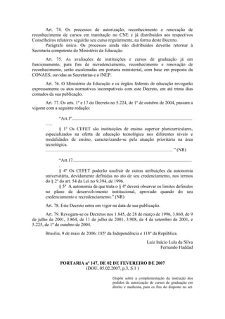 Art. 74. Os processos de autorização, reconhecimento e renovação de
reconhecimento de cursos em tramitação no CNE e já distribuídos aos respectivos
Conselheiros relatores seguirão seu curso regularmente, na forma deste Decreto.
Parágrafo único. Os processos ainda não distribuídos deverão retornar à
Secretaria competente do Ministério da Educação.
Art. 75. As avaliações de instituições e cursos de graduação já em
funcionamento, para fins de recredenciamento, reconhecimento e renovação de
reconhecimento, serão escalonadas em portaria ministerial, com base em proposta da
CONAES, ouvidas as Secretarias e o INEP.
Art. 76. O Ministério da Educação e os órgãos federais de educação revogarão
expressamente os atos normativos incompatíveis com este Decreto, em até trinta dias
contados da sua publicação.
Art. 77. Os arts. 1º e 17 do Decreto no 5.224, de 1º de outubro de 2004, passam a
vigorar com a seguinte redação:
“Art.1º..........................................................................................................
......
§ 1º Os CEFET são instituições de ensino superior pluricurriculares,
especializados na oferta de educação tecnológica nos diferentes níveis e
modalidades de ensino, caracterizando-se pela atuação prioritária na área
tecnológica.
................................................................................................................ ” (NR)
“Art.17.........................................................................................................
.
§ 4º Os CEFET poderão usufruir de outras atribuições da autonomia
universitária, devidamente definidas no ato de seu credenciamento, nos termos
do § 2º do art. 54 da Lei no 9.394, de 1996.
§ 5º A autonomia de que trata o § 4º deverá observar os limites definidos
no plano de desenvolvimento institucional, aprovado quando do seu
credenciamento e recredenciamento.” (NR)
Art. 78. Este Decreto entra em vigor na data de sua publicação.
Art. 79. Revogam-se os Decretos nos 1.845, de 28 de março de 1996, 3.860, de 9
de julho de 2001, 3.864, de 11 de julho de 2001, 3.908, de 4 de setembro de 2001, e
5.225, de 1º de outubro de 2004.
Brasília, 9 de maio de 2006; 185º da Independência e 118º da República.
Luiz Inácio Lula da Silva
Fernando Haddad
PORTARIA nº 147, DE 02 DE FEVEREIRO DE 2007
(DOU, 05.02.2007, p.3, S.1 )
Dispõe sobre a complementação da instrução dos
pedidos de autorização de cursos de graduação em
direito e medicina, para os fins do disposto no art.
 