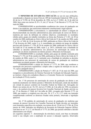 31, §1º, do Decreto nº 5.773, de 9 de maio de 2006.
O MINISTRO DE ESTADO DA EDUCAÇÃO, no uso de suas atribuições,
considerando o disposto no inciso II do art. 209 da Constituição Federal de 1988, no art.
46 da Lei nº 9.394, de 20 de dezembro de 1996, na Lei nº 10.861, de 14 de abril de
2004, bem como nos incisos II, IV e V, do § 2º do art. 5º do Decreto nº 5.773, de 9 de
maio de 2006;
CONSIDERANDO as peculiaridades acadêmicas dos cursos de graduação em
direito e em medicina, que mereceram tratamento constitucional e legal especial;
CONSIDERANDO a conveniência e a oportunidade de reduzir a margem de
discricionariedade nas decisões administrativas para autorização de cursos de direito e
medicina por meio da definição de critérios objetivos; considerando os resultados
obtidos pelos grupos de trabalho instituídos na forma das Portarias nº 3.381, de 20 de
outubro de 2004, publicada no Diário Oficial da União de 21 de outubro de 2004, seção
2, p. 14, e nº 484, de 16 de fevereiro de 2005, publicada no Diário Oficial da União de
17 de fevereiro de 2005, seção 2, p. 8, consolidados no relatório do grupo de trabalho
previsto pela Portaria nº 1.750, de 26 de outubro de 2006, publicada no Diário Oficial
da União de 27 de outubro de 2006, seção 2, p. 20/21, instituído com a finalidade de
subsidiar as decisões administrativas nos processos de autorização de cursos de
graduação em direito atualmente em trâmite perante o Ministério da Educação;
CONSIDERANDO os resultados obtidos pelo grupo de trabalho instituído pela
Portaria nº 1.752, de 30 de outubro de 2006, publicada no Diário Oficial da União de 31
de outubro de 2006, seção 2, p. 9, instituído com a finalidade de subsidiar as decisões
administrativas nos processos de autorização de cursos de graduação em medicina
atualmente em trâmite perante o Ministério da Educação;
CONSIDERANDO a edição do Decreto nº 5.773, de 2006, que reordenou a
tramitação dos processos regulatórios e dispôs sobre o regime de transição no seu art.
73, caput e parágrafo único; e
CONSIDERANDO a edição da Portaria nº 1.027, de 15 de maio de 2006, que
reorganiza os procedimentos do Sistema Nacional de Avaliação da Educação Superior,
ao instituir o banco de avaliadores (Basis) e a Comissão Técnica de Acompanhamento
da Avaliação (CTAA); resolve:
Art. 1º Os processos de autorização de cursos de graduação em direito e em
medicina atualmente em trâmite perante o Ministério da Educação, ainda não decididos
em virtude de parecer contrário do Conselho Federal da Ordem dos Advogados do
Brasil, nos termos do art. 54, XV, da Lei nº 8.906, de 4 de julho de 1994, no primeiro
caso, e da ausência de parecer favorável do Conselho Nacional de Saúde, previsto no
art. 27 do Decreto nº 3.860, de 9 de julho de 2001, revogado pelo Decreto 5.773, de
2006, que manteve a exigência nos seus arts. 28, § 2º, e 31, § 3º, terão sua instrução
complementada conforme as diretrizes fixadas nesta portaria, observada a legislação
aplicável.
Art. 2º Os pedidos de autorização de cursos de graduação em medicina que
careçam de parecer favorável do Conselho Nacional de Saúde deverão ser instruídos
com elementos específicos de avaliação, nos termos do art. 29 da Lei nº 9.784, de 29 de
janeiro de 1999, indicados em diligência da Secretaria de Educação Superior (SESu),
com base no art. 31, § 1º, do Decreto nº 5.773, de 2006, que possam subsidiar a decisão
administrativa em relação
aos seguintes aspectos: I - demonstração da relevância social, com base na demanda
social e sua relação com a ampliação do acesso à educação superior, observados
 