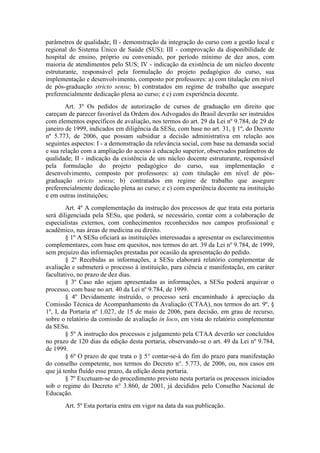 parâmetros de qualidade; II - demonstração da integração do curso com a gestão local e
regional do Sistema Único de Saúde (SUS); III - comprovação da disponibilidade de
hospital de ensino, próprio ou conveniado, por período mínimo de dez anos, com
maioria de atendimentos pelo SUS; IV - indicação da existência de um núcleo docente
estruturante, responsável pela formulação do projeto pedagógico do curso, sua
implementação e desenvolvimento, composto por professores: a) com titulação em nível
de pós-graduação stricto sensu; b) contratados em regime de trabalho que assegure
preferencialmente dedicação plena ao curso; e c) com experiência docente.
Art. 3º Os pedidos de autorização de cursos de graduação em direito que
careçam de parecer favorável da Ordem dos Advogados do Brasil deverão ser instruídos
com elementos específicos de avaliação, nos termos do art. 29 da Lei nº 9.784, de 29 de
janeiro de 1999, indicados em diligência da SESu, com base no art. 31, § 1º, do Decreto
nº 5.773, de 2006, que possam subsidiar a decisão administrativa em relação aos
seguintes aspectos: I - a demonstração da relevância social, com base na demanda social
e sua relação com a ampliação do acesso à educação superior, observados parâmetros de
qualidade; II - indicação da existência de um núcleo docente estruturante, responsável
pela formulação do projeto pedagógico do curso, sua implementação e
desenvolvimento, composto por professores: a) com titulação em nível de pós-
graduação stricto sensu; b) contratados em regime de trabalho que assegure
preferencialmente dedicação plena ao curso; e c) com experiência docente na instituição
e em outras instituições;
Art. 4º A complementação da instrução dos processos de que trata esta portaria
será diligenciada pela SESu, que poderá, se necessário, contar com a colaboração de
especialistas externos, com conhecimentos reconhecidos nos campos profissional e
acadêmico, nas áreas de medicina ou direito.
§ 1º A SESu oficiará as instituições interessadas a apresentar os esclarecimentos
complementares, com base em quesitos, nos termos do art. 39 da Lei nº 9.784, de 1999,
sem prejuízo das informações prestadas por ocasião da apresentação do pedido.
§ 2º Recebidas as informações, a SESu elaborará relatório complementar de
avaliação e submeterá o processo à instituição, para ciência e manifestação, em caráter
facultativo, no prazo de dez dias.
§ 3º Caso não sejam apresentadas as informações, a SESu poderá arquivar o
processo, com base no art. 40 da Lei nº 9.784, de 1999.
§ 4º Devidamente instruído, o processo será encaminhado à apreciação da
Comissão Técnica de Acompanhamento da Avaliação (CTAA), nos termos do art. 9º, §
1º, I, da Portaria nº 1.027, de 15 de maio de 2006, para decisão, em grau de recurso,
sobre o relatório da comissão de avaliação in loco, em vista do relatório complementar
da SESu.
§ 5º A instrução dos processos e julgamento pela CTAA deverão ser concluídos
no prazo de 120 dias da edição desta portaria, observando-se o art. 49 da Lei nº 9.784,
de 1999.
§ 6º O prazo de que trata o § 5° contar-se-á do fim do prazo para manifestação
do conselho competente, nos termos do Decreto n°. 5.773, de 2006, ou, nos casos em
que já tenha fluído esse prazo, da edição desta portaria.
§ 7º Excetuam-se do procedimento previsto nesta portaria os processos iniciados
sob o regime do Decreto n° 3.860, de 2001, já decididos pelo Conselho Nacional de
Educação.
Art. 5º Esta portaria entra em vigor na data da sua publicação.
 
