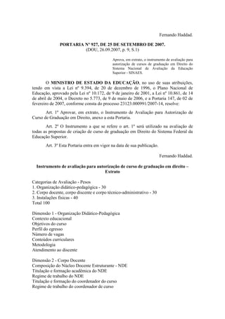 Fernando Haddad.
PORTARIA Nº 927, DE 25 DE SETEMBRO DE 2007.
(DOU, 26.09.2007, p. 9, S.1)
Aprova, em extrato, o instrumento de avaliação para
autorização de cursos de graduação em Direito do
Sistema Nacional de Avaliação da Educação
Superior - SINAES.
O MINISTRO DE ESTADO DA EDUCAÇÃO, no uso de suas atribuições,
tendo em vista a Lei nº 9.394, de 20 de dezembro de 1996, o Plano Nacional de
Educação, aprovado pela Lei nº 10.172, de 9 de janeiro de 2001, a Lei nº 10.861, de 14
de abril de 2004, o Decreto no 5.773, de 9 de maio de 2006, e a Portaria 147, de 02 de
fevereiro de 2007, conforme consta do processo 23123.000991/2007-14, resolve:
Art. 1º Aprovar, em extrato, o Instrumento de Avaliação para Autorização de
Curso de Graduação em Direito, anexo a esta Portaria.
Art. 2º O Instrumento a que se refere o art. 1º será utilizado na avaliação de
todas as propostas de criação de curso de graduação em Direito do Sistema Federal da
Educação Superior.
Art. 3º Esta Portaria entra em vigor na data de sua publicação.
Fernando Haddad.
Instrumento de avaliação para autorização de curso de graduação em direito –
Extrato
Categorias de Avaliação - Pesos
1. Organização didático-pedagógica - 30
2. Corpo docente, corpo discente e corpo técnico-administrativo - 30
3. Instalações físicas - 40
Total 100
Dimensão 1 - Organização Didático-Pedagógica
Contexto educacional
Objetivos do curso
Perfil do egresso
Número de vagas
Conteúdos curriculares
Metodologia
Atendimento ao discente
Dimensão 2 - Corpo Docente
Composição do Núcleo Docente Estruturante - NDE
Titulação e formação acadêmica do NDE
Regime de trabalho do NDE
Titulação e formação do coordenador do curso
Regime de trabalho do coordenador de curso
 