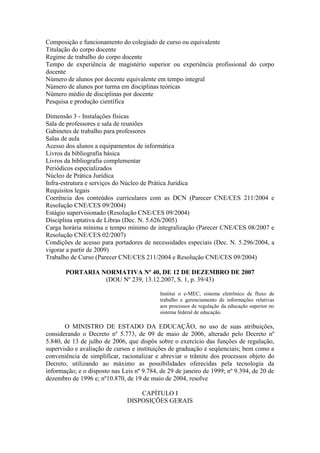 Composição e funcionamento do colegiado de curso ou equivalente
Titulação do corpo docente
Regime de trabalho do corpo docente
Tempo de experiência de magistério superior ou experiência profissional do corpo
docente
Número de alunos por docente equivalente em tempo integral
Número de alunos por turma em disciplinas teóricas
Número médio de disciplinas por docente
Pesquisa e produção científica
Dimensão 3 - Instalações físicas
Sala de professores e sala de reuniões
Gabinetes de trabalho para professores
Salas de aula
Acesso dos alunos a equipamentos de informática
Livros da bibliografia básica
Livros da bibliografia complementar
Periódicos especializados
Núcleo de Prática Jurídica
Infra-estrutura e serviços do Núcleo de Prática Jurídica
Requisitos legais
Coerência dos conteúdos curriculares com as DCN (Parecer CNE/CES 211/2004 e
Resolução CNE/CES 09/2004)
Estágio supervisionado (Resolução CNE/CES 09/2004)
Disciplina optativa de Libras (Dec. N. 5.626/2005)
Carga horária mínima e tempo mínimo de integralização (Parecer CNE/CES 08/2007 e
Resolução CNE/CES 02/2007)
Condições de acesso para portadores de necessidades especiais (Dec. N. 5.296/2004, a
vigorar a partir de 2009)
Trabalho de Curso (Parecer CNE/CES 211/2004 e Resolução CNE/CES 09/2004)
PORTARIA NORMATIVA Nº 40, DE 12 DE DEZEMBRO DE 2007
(DOU Nº 239, 13.12.2007, S. 1, p. 39/43)
Institui o e-MEC, sistema eletrônico de fluxo de
trabalho e gerenciamento de informações relativas
aos processos de regulação da educação superior no
sistema federal de educação.
O MINISTRO DE ESTADO DA EDUCAÇÃO, no uso de suas atribuições,
considerando o Decreto nº 5.773, de 09 de maio de 2006, alterado pelo Decreto nº
5.840, de 13 de julho de 2006, que dispôs sobre o exercício das funções de regulação,
supervisão e avaliação de cursos e instituições de graduação e seqüenciais; bem como a
conveniência de simplificar, racionalizar e abreviar o trâmite dos processos objeto do
Decreto, utilizando ao máximo as possibilidades oferecidas pela tecnologia da
informação; e o disposto nas Leis nº 9.784, de 29 de janeiro de 1999; nº 9.394, de 20 de
dezembro de 1996 e; nº10.870, de 19 de maio de 2004, resolve
CAPÍTULO I
DISPOSIÇÕES GERAIS
 
