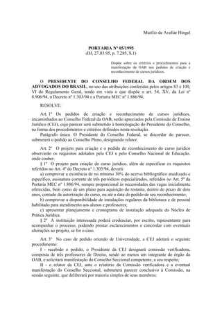 Murílio de Avellar Hingel
PORTARIA Nº 05/1995
(DJ, 27.03.95, p. 7.285, S.1)
Dispõe sobre os critérios e procedimentos para a
manifestação da OAB nos pedidos de criação e
reconhecimento de cursos jurídicos.
O PRESIDENTE DO CONSELHO FEDERAL DA ORDEM DOS
ADVOGADOS DO BRASIL, no uso das atribuições conferidas pelos artigos 83 e 100,
VI do Regulamento Geral, tendo em vista o que dispõe o art. 54, XV, da Lei nº
8.906/94, o Decreto nº 1.303/94 e a Portaria MEC nº 1.886/94,
RESOLVE:
Art. 1º Os pedidos de criação e reconhecimento de cursos jurídicos,
encaminhados ao Conselho Federal da OAB, serão apreciados pela Comissão de Ensino
Jurídico (CEJ), cujo parecer será submetido à homologação do Presidente do Conselho,
na forma dos procedimentos e critérios definidos nesta resolução.
Parágrafo único. O Presidente do Conselho Federal, se discordar do parecer,
submeterá o pedido ao Conselho Pleno, designando relator.
Art. 2º O projeto para criação e o pedido de reconhecimento do curso jurídico
observarão os requisitos adotados pela CEJ e pelo Conselho Nacional de Educação,
onde couber.
§ 1º O projeto para criação do curso jurídico, além de especificar os requisitos
referidos no Art. 4º do Decreto nº 1.303/94, deverá:
a) comprovar a existência de no mínimo 30% do acervo bibliográfico atualizado e
específico, assinatura corrente de três periódicos especializados, referidos no Art. 5º da
Portaria MEC nº 1.886/94, sempre proporcional às necessidades das vagas inicialmente
oferecidas, bem como de um plano para aquisição do restante, dentro do prazo de dois
anos, contado da autorização do curso, ou até a data do pedido de seu reconhecimento;
b) comprovar a disponibilidade de instalações regulares da biblioteca e de pessoal
habilitado para atendimento aos alunos e professores;
c) apresentar planejamento e cronograma de instalação adequada do Núcleo de
Prática Jurídica.
§ 2º A instituição interessada poderá credenciar, por escrito, representante para
acompanhar o processo, podendo prestar esclarecimentos e concordar com eventuais
alterações ao projeto, se for o caso.
Art. 3º No caso de pedido oriundo de Universidade, a CEJ adotará o seguinte
procedimento:
I - recebido o pedido, o Presidente da CEJ designará comissão verificadora,
composta de três professores de Direito, sendo ao menos um integrante de órgão da
OAB, e solicitará manifestação do Conselho Seccional competente, a seu respeito;
II - o relator da CEJ, ante o relatório da Comissão verificadora e a eventual
manifestação do Conselho Seccional, submeterá parecer conclusivo à Comissão, na
sessão seguinte, que deliberará por maioria simples de seus membros;
 