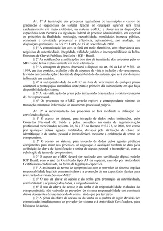 Art. 1º A tramitação dos processos regulatórios de instituições e cursos de
graduação e seqüenciais do sistema federal de educação superior será feita
exclusivamente em meio eletrônico, no sistema e-MEC, e observará as disposições
específicas desta Portaria e a legislação federal de processo administrativo, em especial
os princípios da finalidade, motivação, razoabilidade, moralidade, interesse público,
economia e celeridade processual e eficiência, aplicando-se, por analogia, as
disposições pertinentes da Lei nº 11.419, de 19 de dezembro de 2006.
§ 1º A comunicação dos atos se fará em meio eletrônico, com observância aos
requisitos de autenticidade, integridade, validade jurídica e interoperabilidade da Infra-
Estrutura de Chaves Públicas Brasileira - ICP - Brasil.
§ 2º As notificações e publicações dos atos de tramitação dos processos pelo e-
MEC serão feitas exclusivamente em meio eletrônico.
§ 3º A contagem de prazos observará o disposto no art. 66 da Lei nº 9.784, de
1999, em dias corridos, excluído o dia da abertura da vista e incluído o do vencimento,
levando em consideração o horário de disponibilidade do sistema, que será devidamente
informado aos usuários.
§ 4º A indisponibilidade do e-MEC na data de vencimento de qualquer prazo
acarretará a prorrogação automática deste para o primeiro dia subseqüente em que haja
disponibilidade do sistema.
§ 5º A não utilização do prazo pelo interessado desencadeia o restabelecimento
do fluxo processual.
§ 6º Os processos no e-MEC gerarão registro e correspondente número de
transação, mantendo informação de andamento processual própria.
Art. 2º A movimentação dos processos se fará mediante a utilização de
certificados digitais.
§ 1º O acesso ao sistema, para inserção de dados pelas instituições, pelo
Conselho Nacional de Saúde e pelos conselhos nacionais de regulamentação
profissional mencionados nos arts. 28, 36 e 37 do Decreto nº 5.773, de 2006, bem como
por quaisquer outros agentes habilitados, dar-se-á pela atribuição de chave de
identificação e de senha, pessoal e intransferível, mediante a celebração de termo de
compromisso.
§ 2º O acesso ao sistema, para inserção de dados pelos agentes públicos
competentes para atuar nos processos de regulação e avaliação também se dará pela
atribuição de chave de identificação e senha de acesso, pessoal e intransferível, com a
celebração de termo de compromisso.
§ 3º O acesso ao e-MEC deverá ser realizado com certificação digital, padrão
ICP Brasil, com o uso de Certificado tipo A3 ou superior, emitido por Autoridade
Certificadora credenciada, na forma da legislação específica.
§ 4º A assinatura do termo de compromisso com o provedor do sistema implica
responsabilidade legal do compromissário e a presunção de sua capacidade técnica para
realização das transações no e-MEC.
§ 5º O uso da chave de acesso e da senha gera presunção da autenticidade,
confiabilidade e segurança dos dados, a cargo do usuário.
§ 6º O uso da chave de acesso e da senha é de responsabilidade exclusiva do
compromissário, não cabendo ao provedor do sistema responsabilidade por eventuais
danos decorrentes de uso indevido da senha, ainda que por terceiros.
§ 7º A perda da chave de acesso ou da senha ou a quebra de sigilo deverão ser
comunicadas imediatamente ao provedor do sistema e à Autoridade Certificadora, para
bloqueio de acesso.
 