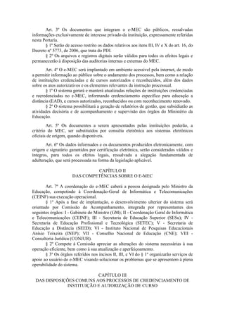 Art. 3º Os documentos que integram o e-MEC são públicos, ressalvadas
informações exclusivamente de interesse privado da instituição, expressamente referidas
nesta Portaria.
§ 1º Serão de acesso restrito os dados relativos aos itens III, IV e X do art. 16, do
Decreto nº 5773, de 2006, que trata do PDI.
§ 2º Os arquivos e registros digitais serão válidos para todos os efeitos legais e
permanecerão à disposição das auditorias internas e externas do MEC.
Art. 4º O e-MEC será implantado em ambiente acessível pela internet, de modo
a permitir informação ao público sobre o andamento dos processos, bem como a relação
de instituições credenciadas e de cursos autorizados e reconhecidos, além dos dados
sobre os atos autorizativos e os elementos relevantes da instrução processual.
§ 1º O sistema gerará e manterá atualizadas relações de instituições credenciadas
e recredenciadas no e-MEC, informando credenciamento específico para educação a
distância (EAD), e cursos autorizados, reconhecidos ou com reconhecimento renovado.
§ 2º O sistema possibilitará a geração de relatórios de gestão, que subsidiarão as
atividades decisória e de acompanhamento e supervisão dos órgãos do Ministério da
Educação.
Art. 5º Os documentos a serem apresentados pelas instituições poderão, a
critério do MEC, ser substituídos por consulta eletrônica aos sistemas eletrônicos
oficiais de origem, quando disponíveis.
Art. 6º Os dados informados e os documentos produzidos eletronicamente, com
origem e signatário garantidos por certificação eletrônica, serão considerados válidos e
íntegros, para todos os efeitos legais, ressalvada a alegação fundamentada de
adulteração, que será processada na forma da legislação aplicável.
CAPÍTULO II
DAS COMPETÊNCIAS SOBRE O E-MEC
Art. 7º A coordenação do e-MEC caberá a pessoa designada pelo Ministro da
Educação, competindo à Coordenação-Geral de Informática e Telecomunicações
(CEINF) sua execução operacional.
§ 1º Após a fase de implantação, o desenvolvimento ulterior do sistema será
orientado por Comissão de Acompanhamento, integrada por representantes dos
seguintes órgãos: I - Gabinete do Ministro (GM); II - Coordenação Geral de Informática
e Telecomunicações (CEINF); III - Secretaria de Educação Superior (SESu); IV -
Secretaria de Educação Profissional e Tecnológica (SETEC); V - Secretaria de
Educação a Distância (SEED); VI - Instituto Nacional de Pesquisas Educacionais
Anísio Teixeira (INEP); VII - Conselho Nacional de Educação (CNE); VIII -
Consultoria Jurídica (CONJUR).
§ 2º Compete à Comissão apreciar as alterações do sistema necessárias à sua
operação eficiente, bem como à sua atualização e aperfeiçoamento.
§ 3º Os órgãos referidos nos incisos II, III, e VI do § 1º organizarão serviços de
apoio ao usuário do e-MEC visando solucionar os problemas que se apresentem à plena
operabilidade do sistema.
CAPÍTULO III
DAS DISPOSIÇÕES COMUNS AOS PROCESSOS DE CREDENCIAMENTO DE
INSTITUIÇÃO E AUTORIZAÇÃO DE CURSO
 