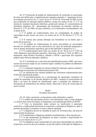 Art. 8º O protocolo do pedido de credenciamento de instituição ou autorização
de curso será obtido após o cumprimento dos seguintes requisitos: I - pagamento da taxa
de avaliação, prevista no art. 3º, caput, da Lei nº 10.870, de 19 de maio de 2004, exceto
para instituições de educação superior públicas, isentas nos termos do art. 3º, § 5º, da
mesma lei, mediante documento eletrônico, gerado pelo sistema; II - preenchimento de
formulário eletrônico; III - apresentação dos documentos de instrução referidos no
Decreto nº 5.773, de 2006, em meio eletrônico, ou as declarações correspondentes, sob
as penas da lei.
§ 1º O pedido de credenciamento deve ser acompanhado do pedido de
autorização de pelo menos um curso, nos termos do art. 67 do Decreto nº 5.773, de
2006.
§ 2º O sistema não aceitará alteração nos formulários ou no boleto após o
protocolo do processo.
§ 3º Os pedidos de credenciamento de centro universitário ou universidade
deverão ser instruídos com os atos autorizativos em vigor da instituição proponente e
com os demais documentos específicos, não se lhes aplicando o disposto no § 1º.
§ 4º O credenciamento para EAD, nos termos do art. 80 da Lei nº 9.394, de
1996, obedecerá a procedimento específico, observado o Decreto nº 5.622, de 2005, e as
disposições desta Portaria Normativa, cabendo à SEED a apreciação dos requisitos
próprios para oferta de educação a distância.
Art. 9º A instituição ou o curso terá uma identificação perante o MEC, que será a
mesma nas diversas etapas de sua existência legal e também nos pedidos de aditamento
ao ato autorizativo.
§ 1º A instituição integrante do sistema federal de educação superior manterá a
identificação nos processos de credenciamento para EAD.
§ 2º As instituições dos sistemas estaduais que solicitarem credenciamento para
EAD terão identificação própria.
§ 3º O descredenciamento ou o cancelamento da autorização, resultantes de
pedido da instituição ou de decisão definitiva do MEC, resultará no encerramento da
ficha e na baixa do número de identificação, após a expedição dos diplomas ou
documentos de transferência dos últimos alunos, observado o dever de conservação do
acervo escolar.
Seção I
Da análise documental
Art. 10. Após o protocolo, os documentos serão submetidos a análise.
§ 1º A análise dos documentos fiscais e das informações sobre o corpo dirigente
e o imóvel, bem como do Estatuto ou Regimento, será realizada pela SESu ou SETEC.
§ 2º Caso os documentos sejam omissos ou insuficientes à apreciação
conclusiva, o órgão poderá determinar ao requerente a realização de diligência, a qual se
prestará unicamente a esclarecer ou sanar o aspecto apontado.
§ 3º A diligência deverá ser atendida no prazo de 30 (trinta) dias, sob pena de
arquivamento do processo.
§ 4º O atendimento à diligência restabelece imediatamente o fluxo do processo.
§ 5º O não atendimento da diligência, no prazo, ocasiona o arquivamento do
processo, nos termos do art. 11, § 3º.
§ 6º As diligências serão concentradas em uma única oportunidade em cada fase
do processo, exceto na fase de avaliação, em que não caberá a realização de diligência, a
 