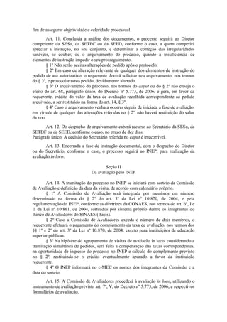 fim de assegurar objetividade e celeridade processual.
Art. 11. Concluída a análise dos documentos, o processo seguirá ao Diretor
competente da SESu, da SETEC ou da SEED, conforme o caso, a quem competirá
apreciar a instrução, no seu conjunto, e determinar a correção das irregularidades
sanáveis, se couber, ou o arquivamento do processo, quando a insuficiência de
elementos de instrução impedir o seu prosseguimento.
§ 1º Não serão aceitas alterações do pedido após o protocolo.
§ 2º Em caso de alteração relevante de qualquer dos elementos de instrução do
pedido de ato autorizativo, o requerente deverá solicitar seu arquivamento, nos termos
do § 3º, e protocolar novo pedido, devidamente alterado.
§ 3º O arquivamento do processo, nos termos do caput ou do § 2º não enseja o
efeito do art. 68, parágrafo único, do Decreto nº 5.773, de 2006, e gera, em favor da
requerente, crédito do valor da taxa de avaliação recolhida correspondente ao pedido
arquivado, a ser restituído na forma do art. 14, § 3º.
§ 4º Caso o arquivamento venha a ocorrer depois de iniciada a fase de avaliação,
em virtude de qualquer das alterações referidas no § 2º, não haverá restituição do valor
da taxa.
Art. 12. Do despacho de arquivamento caberá recurso ao Secretário da SESu, da
SETEC ou da SEED, conforme o caso, no prazo de dez dias.
Parágrafo único. A decisão do Secretário referida no caput é irrecorrível.
Art. 13. Encerrada a fase de instrução documental, com o despacho do Diretor
ou do Secretário, conforme o caso, o processo seguirá ao INEP, para realização da
avaliação in loco.
Seção II
Da avaliação pelo INEP
Art. 14. A tramitação do processo no INEP se iniciará com sorteio da Comissão
de Avaliação e definição da data da visita, de acordo com calendário próprio.
§ 1º A Comissão de Avaliação será integrada por membros em número
determinado na forma do § 2º do art. 3º da Lei nº 10.870, de 2004, e pela
regulamentação do INEP, conforme as diretrizes da CONAES, nos termos do art. 6º, I e
II da Lei nº 10.861, de 2004, sorteados por sistema próprio dentre os integrantes do
Banco de Avaliadores do SINAES (Basis).
§ 2º Caso a Comissão de Avaliadores exceda o número de dois membros, o
requerente efetuará o pagamento do complemento da taxa de avaliação, nos termos dos
§§ 1º e 2º do art. 3º da Lei nº 10.870, de 2004, exceto para instituições de educação
superior públicas.
§ 3º Na hipótese do agrupamento de visitas de avaliação in loco, considerando a
tramitação simultânea de pedidos, será feita a compensação das taxas correspondentes,
na oportunidade de ingresso do processo no INEP e cálculo do complemento previsto
no § 2º, restituindo-se o crédito eventualmente apurado a favor da instituição
requerente.
§ 4º O INEP informará no e-MEC os nomes dos integrantes da Comissão e a
data do sorteio.
Art. 15. A Comissão de Avaliadores procederá à avaliação in loco, utilizando o
instrumento de avaliação previsto art. 7º, V, do Decreto nº 5.773, de 2006, e respectivos
formulários de avaliação.
 