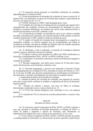 § 1º O requerente deverá preencher os formulários eletrônicos de avaliação,
disponibilizados no sistema do INEP.
§ 2º O não preenchimento do formulário de avaliação de cursos no prazo de 15
(quinze) dias e de instituições, no prazo de 30 (trinta) dias ensejará o arquivamento do
processo, nos termos do art. 11, § 2º.
§ 3º O INEP informará no e-MEC a data designada para a visita.
§ 4º O trabalho da Comissão de Avaliação deverá ser pautado pelo registro fiel e
circunstanciado das condições concretas de funcionamento da instituição ou curso,
incluídas as eventuais deficiências, em relatório que servirá como referencial básico à
decisão das Secretarias ou do CNE, conforme o caso.
§ 5º A Comissão de Avaliação, na realização da visita in loco, aferirá a exatidão
dos dados informados pela instituição, com especial atenção ao PDI, quando se tratar de
avaliação institucional, ou PPC, quando se tratar de avaliação de curso.
§ 6º É vedado à Comissão de Avaliação fazer recomendações ou sugestões às
instituições avaliadas, ou oferecer qualquer tipo de aconselhamento que influa no
resultado da avaliação, sob pena de nulidade do relatório, além de medidas específicas
de exclusão dos avaliadores do banco, a juízo do INEP.
Art. 16. Realizada a visita à instituição, a Comissão de Avaliadores elaborará
relatório e parecer, atribuindo conceito de avaliação.
§ 1º O relatório e parecer serão inseridos no e-MEC pelo INEP, notificando-se a
instituição e simultaneamente, SESu , SETEC ou SEED, conforme o caso.
§ 2º A instituição e as Secretarias terão prazo comum de 60 dias para impugnar o
resultado da avaliação.
§ 3º Havendo impugnação, será aberto prazo comum de 20 dias para contra-
razões das Secretarias ou da instituição, conforme o caso.
Art. 17. Havendo impugnação, o processo será submetido à Comissão Técnica
de Acompanhamento da Avaliação (CTAA), instituída nos termos da Portaria no 1.027,
de 15 de maio de 2006, que apreciará conjuntamente as manifestações da instituição e
das Secretarias, e decidirá, motivadamente, por uma dentre as seguintes formas:
I - manutenção do parecer da Comissão de Avaliação;
II - reforma do parecer da Comissão de Avaliação, com alteração do conceito,
para mais ou para menos, conforme se acolham os argumentos da IES ou da Secretaria,
respectivamente;
III - anulação do relatório e parecer, com base em falhas na avaliação,
determinando a realização de nova visita, na forma do art. 15.
§ 1º A CTAA não efetuará diligências nem verificação in loco, em nenhuma
hipótese.
§ 2º A decisão da CTAA é irrecorrível, na esfera administrativa, e encerra a fase
da avaliação.
Seção III
Da análise de mérito e decisão
Art. 18. O processo seguirá à apreciação da SESu, SETEC ou SEED, conforme o
caso, que analisará os elementos da instrução documental, a avaliação do INEP e o
mérito do pedido e preparará o parecer do Secretário, pelo deferimento ou
indeferimento do pedido, bem como a minuta do ato autorizativo, se for o caso.
§ 1º Caso o Diretor competente da SESu, SETEC ou SEED considere necessária
a complementação de informação ou esclarecimento de ponto específico, poderá baixar
 