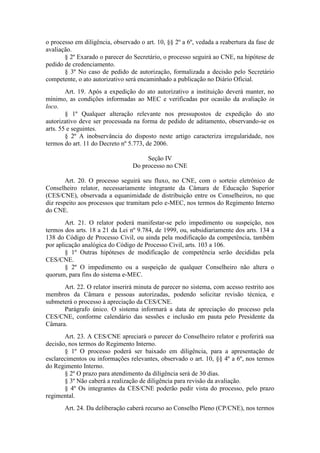 o processo em diligência, observado o art. 10, §§ 2º a 6º, vedada a reabertura da fase de
avaliação.
§ 2º Exarado o parecer do Secretário, o processo seguirá ao CNE, na hipótese de
pedido de credenciamento.
§ 3º No caso de pedido de autorização, formalizada a decisão pelo Secretário
competente, o ato autorizativo será encaminhado a publicação no Diário Oficial.
Art. 19. Após a expedição do ato autorizativo a instituição deverá manter, no
mínimo, as condições informadas ao MEC e verificadas por ocasião da avaliação in
loco.
§ 1º Qualquer alteração relevante nos pressupostos de expedição do ato
autorizativo deve ser processada na forma de pedido de aditamento, observando-se os
arts. 55 e seguintes.
§ 2º A inobservância do disposto neste artigo caracteriza irregularidade, nos
termos do art. 11 do Decreto nº 5.773, de 2006.
Seção IV
Do processo no CNE
Art. 20. O processo seguirá seu fluxo, no CNE, com o sorteio eletrônico de
Conselheiro relator, necessariamente integrante da Câmara de Educação Superior
(CES/CNE), observada a equanimidade de distribuição entre os Conselheiros, no que
diz respeito aos processos que tramitam pelo e-MEC, nos termos do Regimento Interno
do CNE.
Art. 21. O relator poderá manifestar-se pelo impedimento ou suspeição, nos
termos dos arts. 18 a 21 da Lei nº 9.784, de 1999, ou, subsidiariamente dos arts. 134 a
138 do Código de Processo Civil, ou ainda pela modificação da competência, também
por aplicação analógica do Código de Processo Civil, arts. 103 a 106.
§ 1º Outras hipóteses de modificação de competência serão decididas pela
CES/CNE.
§ 2º O impedimento ou a suspeição de qualquer Conselheiro não altera o
quorum, para fins do sistema e-MEC.
Art. 22. O relator inserirá minuta de parecer no sistema, com acesso restrito aos
membros da Câmara e pessoas autorizadas, podendo solicitar revisão técnica, e
submeterá o processo à apreciação da CES/CNE.
Parágrafo único. O sistema informará a data de apreciação do processo pela
CES/CNE, conforme calendário das sessões e inclusão em pauta pelo Presidente da
Câmara.
Art. 23. A CES/CNE apreciará o parecer do Conselheiro relator e proferirá sua
decisão, nos termos do Regimento Interno.
§ 1º O processo poderá ser baixado em diligência, para a apresentação de
esclarecimentos ou informações relevantes, observado o art. 10, §§ 4º a 6º, nos termos
do Regimento Interno.
§ 2º O prazo para atendimento da diligência será de 30 dias.
§ 3º Não caberá a realização de diligência para revisão da avaliação.
§ 4º Os integrantes da CES/CNE poderão pedir vista do processo, pelo prazo
regimental.
Art. 24. Da deliberação caberá recurso ao Conselho Pleno (CP/CNE), nos termos
 