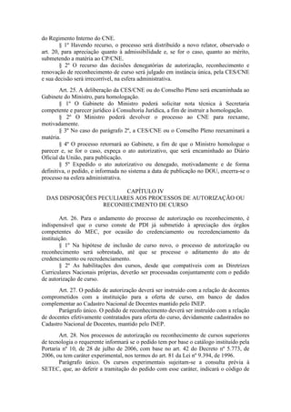 do Regimento Interno do CNE.
§ 1º Havendo recurso, o processo será distribuído a novo relator, observado o
art. 20, para apreciação quanto à admissibilidade e, se for o caso, quanto ao mérito,
submetendo a matéria ao CP/CNE.
§ 2º O recurso das decisões denegatórias de autorização, reconhecimento e
renovação de reconhecimento de curso será julgado em instância única, pela CES/CNE
e sua decisão será irrecorrível, na esfera administrativa.
Art. 25. A deliberação da CES/CNE ou do Conselho Pleno será encaminhada ao
Gabinete do Ministro, para homologação.
§ 1º O Gabinete do Ministro poderá solicitar nota técnica à Secretaria
competente e parecer jurídico à Consultoria Jurídica, a fim de instruir a homologação.
§ 2º O Ministro poderá devolver o processo ao CNE para reexame,
motivadamente.
§ 3º No caso do parágrafo 2º, a CES/CNE ou o Conselho Pleno reexaminará a
matéria.
§ 4º O processo retornará ao Gabinete, a fim de que o Ministro homologue o
parecer e, se for o caso, expeça o ato autorizativo, que será encaminhado ao Diário
Oficial da União, para publicação.
§ 5º Expedido o ato autorizativo ou denegado, motivadamente e de forma
definitiva, o pedido, e informada no sistema a data de publicação no DOU, encerra-se o
processo na esfera administrativa.
CAPÍTULO IV
DAS DISPOSIÇÕES PECULIARES AOS PROCESSOS DE AUTORIZAÇÃO OU
RECONHECIMENTO DE CURSO
Art. 26. Para o andamento do processo de autorização ou reconhecimento, é
indispensável que o curso conste de PDI já submetido à apreciação dos órgãos
competentes do MEC, por ocasião do credenciamento ou recredenciamento da
instituição.
§ 1º Na hipótese de inclusão de curso novo, o processo de autorização ou
reconhecimento será sobrestado, até que se processe o aditamento do ato de
credenciamento ou recredenciamento.
§ 2º As habilitações dos cursos, desde que compatíveis com as Diretrizes
Curriculares Nacionais próprias, deverão ser processadas conjuntamente com o pedido
de autorização de curso.
Art. 27. O pedido de autorização deverá ser instruído com a relação de docentes
comprometidos com a instituição para a oferta de curso, em banco de dados
complementar ao Cadastro Nacional de Docentes mantido pelo INEP.
Parágrafo único. O pedido de reconhecimento deverá ser instruído com a relação
de docentes efetivamente contratados para oferta do curso, devidamente cadastrados no
Cadastro Nacional de Docentes, mantido pelo INEP.
Art. 28. Nos processos de autorização ou reconhecimento de cursos superiores
de tecnologia o requerente informará se o pedido tem por base o catálogo instituído pela
Portaria nº 10, de 28 de julho de 2006, com base no art. 42 do Decreto nº 5.773, de
2006, ou tem caráter experimental, nos termos do art. 81 da Lei nº 9.394, de 1996.
Parágrafo único. Os cursos experimentais sujeitam-se a consulta prévia à
SETEC, que, ao deferir a tramitação do pedido com esse caráter, indicará o código de
 