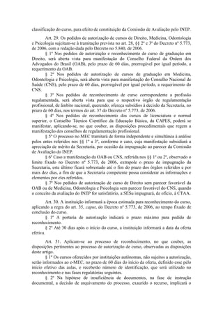 classificação do curso, para efeito de constituição da Comissão de Avaliação pelo INEP.
Art. 29. Os pedidos de autorização de cursos de Direito, Medicina, Odontologia
e Psicologia sujeitam-se à tramitação prevista no art. 28, §§ 2º e 3º do Decreto nº 5.773,
de 2006, com a redação dada pelo Decreto no 5.840, de 2006.
§ 1º Nos pedidos de autorização e reconhecimento de curso de graduação em
Direito, será aberta vista para manifestação do Conselho Federal da Ordem dos
Advogados do Brasil (OAB), pelo prazo de 60 dias, prorrogável por igual período, a
requerimento da OAB.
§ 2º Nos pedidos de autorização de cursos de graduação em Medicina,
Odontologia e Psicologia, será aberta vista para manifestação do Conselho Nacional de
Saúde (CNS), pelo prazo de 60 dias, prorrogável por igual período, a requerimento do
CNS.
§ 3º Nos pedidos de reconhecimento de curso correspondente a profissão
regulamentada, será aberta vista para que o respectivo órgão de regulamentação
profissional, de âmbito nacional, querendo, ofereça subsídios à decisão da Secretaria, no
prazo de 60 dias, nos termos do art. 37 do Decreto nº 5.773, de 2006.
§ 4º Nos pedidos de reconhecimento dos cursos de licenciatura e normal
superior, o Conselho Técnico Científico da Educação Básica, da CAPES, poderá se
manifestar, aplicando-se, no que couber, as disposições procedimentais que regem a
manifestação dos conselhos de regulamentação profissional.
§ 5º O processo no MEC tramitará de forma independente e simultânea à análise
pelos entes referidos nos §§ 1º a 3º, conforme o caso, cuja manifestação subsidiará a
apreciação de mérito da Secretaria, por ocasião da impugnação ao parecer da Comissão
de Avaliação do INEP.
§ 6º Caso a manifestação da OAB ou CNS, referida nos §§ 1º ou 2º, observado o
limite fixado no Decreto nº 5.773, de 2006, extrapole o prazo de impugnação da
Secretaria, este último ficará sobrestado até o fim do prazo dos órgãos referidos e por
mais dez dias, a fim de que a Secretaria competente possa considerar as informações e
elementos por eles referidos.
§ 7º Nos pedidos de autorização de curso de Direito sem parecer favorável da
OAB ou de Medicina, Odontologia e Psicologia sem parecer favorável do CNS, quando
o conceito da avaliação do INEP for satisfatório, a SESu impugnará, de ofício, à CTAA.
Art. 30. A instituição informará a época estimada para reconhecimento do curso,
aplicando a regra do art. 35, caput, do Decreto nº 5.773, de 2006, ao tempo fixado de
conclusão do curso.
§ 1º A portaria de autorização indicará o prazo máximo para pedido de
reconhecimento.
§ 2º Até 30 dias após o início do curso, a instituição informará a data da oferta
efetiva.
Art. 31. Aplicam-se ao processo de reconhecimento, no que couber, as
disposições pertinentes ao processo de autorização de curso, observadas as disposições
deste artigo.
§ 1º Os cursos oferecidos por instituições autônomas, não sujeitos a autorização,
serão informados ao e-MEC, no prazo de 60 dias do início da oferta, definido esse pelo
início efetivo das aulas, e receberão número de identificação, que será utilizado no
reconhecimento e nas fases regulatórias seguintes.
§ 2º Na hipótese de insuficiência de documentos, na fase de instrução
documental, a decisão de arquivamento do processo, exaurido o recurso, implicará o
 