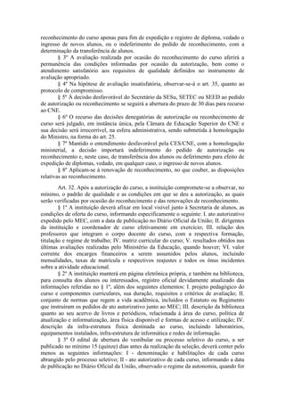 reconhecimento do curso apenas para fim de expedição e registro de diploma, vedado o
ingresso de novos alunos, ou o indeferimento do pedido de reconhecimento, com a
determinação da transferência de alunos.
§ 3º A avaliação realizada por ocasião do reconhecimento do curso aferirá a
permanência das condições informadas por ocasião da autorização, bem como o
atendimento satisfatório aos requisitos de qualidade definidos no instrumento de
avaliação apropriado.
§ 4º Na hipótese de avaliação insatisfatória, observar-se-á o art. 35, quanto ao
protocolo de compromisso.
§ 5º À decisão desfavorável do Secretário da SESu, SETEC ou SEED ao pedido
de autorização ou reconhecimento se seguirá a abertura do prazo de 30 dias para recurso
ao CNE.
§ 6º O recurso das decisões denegatórias de autorização ou reconhecimento de
curso será julgado, em instância única, pela Câmara de Educação Superior do CNE e
sua decisão será irrecorrível, na esfera administrativa, sendo submetida à homologação
do Ministro, na forma do art. 25.
§ 7º Mantido o entendimento desfavorável pela CES/CNE, com a homologação
ministerial, a decisão importará indeferimento do pedido de autorização ou
reconhecimento e, neste caso, de transferência dos alunos ou deferimento para efeito de
expedição de diplomas, vedado, em qualquer caso, o ingresso de novos alunos.
§ 8º Aplicam-se à renovação de reconhecimento, no que couber, as disposições
relativas ao reconhecimento.
Art. 32. Após a autorização do curso, a instituição compromete-se a observar, no
mínimo, o padrão de qualidade e as condições em que se deu a autorização, as quais
serão verificadas por ocasião do reconhecimento e das renovações de reconhecimento.
§ 1º A instituição deverá afixar em local visível junto à Secretaria de alunos, as
condições de oferta do curso, informando especificamente o seguinte: I. ato autorizativo
expedido pelo MEC, com a data de publicação no Diário Oficial da União; II. dirigentes
da instituição e coordenador de curso efetivamente em exercício; III. relação dos
professores que integram o corpo docente do curso, com a respectiva formação,
titulação e regime de trabalho; IV. matriz curricular do curso; V. resultados obtidos nas
últimas avaliações realizadas pelo Ministério da Educação, quando houver; VI. valor
corrente dos encargos financeiros a serem assumidos pelos alunos, incluindo
mensalidades, taxas de matrícula e respectivos reajustes e todos os ônus incidentes
sobre a atividade educacional.
§ 2º A instituição manterá em página eletrônica própria, e também na biblioteca,
para consulta dos alunos ou interessados, registro oficial devidamente atualizado das
informações referidas no § 1º, além dos seguintes elementos: I. projeto pedagógico do
curso e componentes curriculares, sua duração, requisitos e critérios de avaliação; II.
conjunto de normas que regem a vida acadêmica, incluídos o Estatuto ou Regimento
que instruíram os pedidos de ato autorizativo junto ao MEC; III. descrição da biblioteca
quanto ao seu acervo de livros e periódicos, relacionada à área do curso, política de
atualização e informatização, área física disponível e formas de acesso e utilização; IV.
descrição da infra-estrutura física destinada ao curso, incluindo laboratórios,
equipamentos instalados, infra-estrutura de informática e redes de informação.
§ 3º O edital de abertura do vestibular ou processo seletivo do curso, a ser
publicado no mínimo 15 (quinze) dias antes da realização da seleção, deverá conter pelo
menos as seguintes informações: I - denominação e habilitações de cada curso
abrangido pelo processo seletivo; II - ato autorizativo de cada curso, informando a data
de publicação no Diário Oficial da União, observado o regime da autonomia, quando for
 