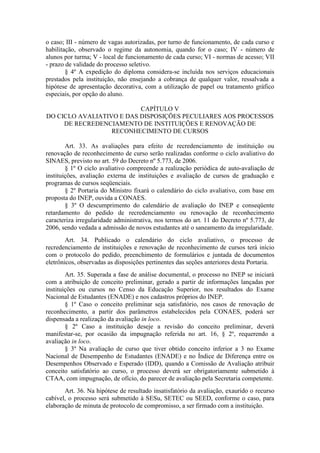 o caso; III - número de vagas autorizadas, por turno de funcionamento, de cada curso e
habilitação, observado o regime da autonomia, quando for o caso; IV - número de
alunos por turma; V - local de funcionamento de cada curso; VI - normas de acesso; VII
- prazo de validade do processo seletivo.
§ 4º A expedição do diploma considera-se incluída nos serviços educacionais
prestados pela instituição, não ensejando a cobrança de qualquer valor, ressalvada a
hipótese de apresentação decorativa, com a utilização de papel ou tratamento gráfico
especiais, por opção do aluno.
CAPÍTULO V
DO CICLO AVALIATIVO E DAS DISPOSIÇÕES PECULIARES AOS PROCESSOS
DE RECREDENCIAMENTO DE INSTITUIÇÕES E RENOVAÇÃO DE
RECONHECIMENTO DE CURSOS
Art. 33. As avaliações para efeito de recredenciamento de instituição ou
renovação de reconhecimento de curso serão realizadas conforme o ciclo avaliativo do
SINAES, previsto no art. 59 do Decreto nº 5.773, de 2006.
§ 1º O ciclo avaliativo compreende a realização periódica de auto-avaliação de
instituições, avaliação externa de instituições e avaliação de cursos de graduação e
programas de cursos seqüenciais.
§ 2º Portaria do Ministro fixará o calendário do ciclo avaliativo, com base em
proposta do INEP, ouvida a CONAES.
§ 3º O descumprimento do calendário de avaliação do INEP e conseqüente
retardamento do pedido de recredenciamento ou renovação de reconhecimento
caracteriza irregularidade administrativa, nos termos do art. 11 do Decreto nº 5.773, de
2006, sendo vedada a admissão de novos estudantes até o saneamento da irregularidade.
Art. 34. Publicado o calendário do ciclo avaliativo, o processo de
recredenciamento de instituições e renovação de reconhecimento de cursos terá início
com o protocolo do pedido, preenchimento de formulários e juntada de documentos
eletrônicos, observadas as disposições pertinentes das seções anteriores desta Portaria.
Art. 35. Superada a fase de análise documental, o processo no INEP se iniciará
com a atribuição de conceito preliminar, gerado a partir de informações lançadas por
instituições ou cursos no Censo da Educação Superior, nos resultados do Exame
Nacional de Estudantes (ENADE) e nos cadastros próprios do INEP.
§ 1º Caso o conceito preliminar seja satisfatório, nos casos de renovação de
reconhecimento, a partir dos parâmetros estabelecidos pela CONAES, poderá ser
dispensada a realização da avaliação in loco.
§ 2º Caso a instituição deseje a revisão do conceito preliminar, deverá
manifestar-se, por ocasião da impugnação referida no art. 16, § 2º, requerendo a
avaliação in loco.
§ 3º Na avaliação de curso que tiver obtido conceito inferior a 3 no Exame
Nacional de Desempenho de Estudantes (ENADE) e no Índice de Diferença entre os
Desempenhos Observado e Esperado (IDD), quando a Comissão de Avaliação atribuir
conceito satisfatório ao curso, o processo deverá ser obrigatoriamente submetido à
CTAA, com impugnação, de ofício, do parecer de avaliação pela Secretaria competente.
Art. 36. Na hipótese de resultado insatisfatório da avaliação, exaurido o recurso
cabível, o processo será submetido à SESu, SETEC ou SEED, conforme o caso, para
elaboração de minuta de protocolo de compromisso, a ser firmado com a instituição.
 