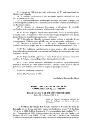 III - o parecer da CEJ, após aprovado na forma do art. 1º, será encaminhado ao
Ministério da Educação.
§ 1º A comissão verificadora concluirá o relatório, segundo roteiro adotado pela
CEJ, no prazo de trinta dias.
§ 2º A comissão verificadora poderá sugerir mudanças justificadas ao projeto, que
a ele se integrarão quando aceitas pela instituição interessada, devendo ser estabelecidas
em documento próprio.
§ 3º As despesas de transporte, hospedagem e alimentação da comissão
verificadora serão custeadas diretamente pela instituição interessada.
Art. 4º No caso de pedido oriundo de estabelecimento isolado de ensino superior,
o projeto deverá ser encaminhado pelo Conselho de Educação competente, antes do seu
parecer final, com o relatório de sua comissão verificadora.
§ 1º O Conselho de Educação competente poderá solicitar a indicação de um
representante da OAB, designado pela CEJ, para integrar a comissão verificadora.
§ 2º Ocorrendo a hipótese do § 1º, a CEJ poderá dispensar a designação de
comissão verificadora própria, mas ouvirá o Conselho Seccional competente da OAB.
Art. 5º Nos pedidos de reconhecimento de curso jurídico, a CEJ considerará se
houve observância, comprovada pela comissão verificadora, do projeto aprovado e dos
requisitos exigíveis.
Art. 6º O parecer da CEJ, aprovado na forma do art. 1º, será publicado em resumo
no Diário da Justiça e comunicado por ofício à instituição interessada.
Art. 7º A CEJ poderá dispensar a participação da comissão verificadora quando
analisar os processos que foram protocolizados no Conselho Federal da OAB antes da
publicação desta portaria, promovendo as diligências que julgar necessárias.
Registre-se, publique-se, cumpra-se.
Brasília-DF, 1º de março de 1995.
José Roberto Batochio, Presidente
CONSELHO NACIONAL DE EDUCAÇÃO
CÂMARA DE EDUCAÇÃO SUPERIOR
RESOLUÇÃO N° 9, DE 29 DE SETEMBRO DE 2004.
(DOU, 01.10.2004, p.17/18, S. 1)
Institui as Diretrizes Curriculares Nacionais do
Curso de Graduação em Direito e dá outras
providências.
O Presidente da Câmara de Educação Superior do Conselho Nacional de
Educação, no uso de suas atribuições legais, com fundamento no art. 9º, § 2º, alínea
“c”, da Lei nº 4.024, de 20 de dezembro de 1961, com a redação dada pela Lei nº 9.131,
de 25 de novembro de 1995, tendo em vista as diretrizes e os princípios fixados pelos
Pareceres CES/CNE nos 776/97, 583/2001, e 100/2002, e as Diretrizes Curriculares
Nacionais elaboradas pela Comissão de Especialistas de Ensino de Direito, propostas ao
 