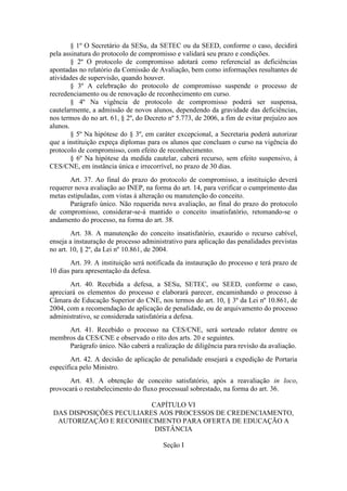 § 1º O Secretário da SESu, da SETEC ou da SEED, conforme o caso, decidirá
pela assinatura do protocolo de compromisso e validará seu prazo e condições.
§ 2º O protocolo de compromisso adotará como referencial as deficiências
apontadas no relatório da Comissão de Avaliação, bem como informações resultantes de
atividades de supervisão, quando houver.
§ 3º A celebração do protocolo de compromisso suspende o processo de
recredenciamento ou de renovação de reconhecimento em curso.
§ 4º Na vigência de protocolo de compromisso poderá ser suspensa,
cautelarmente, a admissão de novos alunos, dependendo da gravidade das deficiências,
nos termos do no art. 61, § 2º, do Decreto nº 5.773, de 2006, a fim de evitar prejuízo aos
alunos.
§ 5º Na hipótese do § 3º, em caráter excepcional, a Secretaria poderá autorizar
que a instituição expeça diplomas para os alunos que concluam o curso na vigência do
protocolo de compromisso, com efeito de reconhecimento.
§ 6º Na hipótese da medida cautelar, caberá recurso, sem efeito suspensivo, à
CES/CNE, em instância única e irrecorrível, no prazo de 30 dias.
Art. 37. Ao final do prazo do protocolo de compromisso, a instituição deverá
requerer nova avaliação ao INEP, na forma do art. 14, para verificar o cumprimento das
metas estipuladas, com vistas à alteração ou manutenção do conceito.
Parágrafo único. Não requerida nova avaliação, ao final do prazo do protocolo
de compromisso, considerar-se-á mantido o conceito insatisfatório, retomando-se o
andamento do processo, na forma do art. 38.
Art. 38. A manutenção do conceito insatisfatório, exaurido o recurso cabível,
enseja a instauração de processo administrativo para aplicação das penalidades previstas
no art. 10, § 2º, da Lei nº 10.861, de 2004.
Art. 39. A instituição será notificada da instauração do processo e terá prazo de
10 dias para apresentação da defesa.
Art. 40. Recebida a defesa, a SESu, SETEC, ou SEED, conforme o caso,
apreciará os elementos do processo e elaborará parecer, encaminhando o processo à
Câmara de Educação Superior do CNE, nos termos do art. 10, § 3º da Lei nº 10.861, de
2004, com a recomendação de aplicação de penalidade, ou de arquivamento do processo
administrativo, se considerada satisfatória a defesa.
Art. 41. Recebido o processo na CES/CNE, será sorteado relator dentre os
membros da CES/CNE e observado o rito dos arts. 20 e seguintes.
Parágrafo único. Não caberá a realização de diligência para revisão da avaliação.
Art. 42. A decisão de aplicação de penalidade ensejará a expedição de Portaria
específica pelo Ministro.
Art. 43. A obtenção de conceito satisfatório, após a reavaliação in loco,
provocará o restabelecimento do fluxo processual sobrestado, na forma do art. 36.
CAPÍTULO VI
DAS DISPOSIÇÕES PECULIARES AOS PROCESSOS DE CREDENCIAMENTO,
AUTORIZAÇÃO E RECONHECIMENTO PARA OFERTA DE EDUCAÇÃO A
DISTÂNCIA
Seção I
 