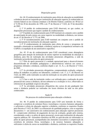 Disposições gerais
Art. 44. O credenciamento de instituições para oferta de educação na modalidade
a distância deverá ser requerido por instituições de educação superior já credenciadas no
sistema federal ou nos sistemas estaduais e do Distrito Federal, conforme art. 80 da Lei
nº 9.394 de 20 de dezembro de 1996 e art. 9º do Decreto n° 5.622, de 19 de dezembro
de 2005.
§ 1º O pedido de credenciamento para EAD observará, no que couber, as
disposições processuais que regem o pedido de credenciamento.
§ 2º O pedido de credenciamento para EAD tramitará em conjunto com o pedido
de autorização de pelo menos um curso superior na modalidade a distância, nos termos
do art. 67 do Decreto nº 5.773, de 2006.
§ 3º O recredenciamento para EAD tramitará em conjunto com o pedido de
recredenciamento de instituições de educação superior.
§ 4º O credenciamento de instituições para oferta de cursos e programas de
mestrado e doutorado na modalidade a distância sujeita-se à competência normativa da
CAPES e à expedição de ato autorizativo específico.
Art. 45. O ato de credenciamento para EAD considerará como abrangência
geográfica para atuação da instituição de ensino superior na modalidade de educação a
distância, para fim de realização das atividades presenciais obrigatórias, a sede da
instituição acrescida dos pólos de apoio presencial.
§ 1º Pólo de apoio presencial é a unidade operacional para o desenvolvimento
descentralizado de atividades pedagógicas e administrativas relativas aos cursos e
programas ofertados a distância, conforme dispõe o art. 12, X, c, do Decreto nº 5.622,
de 2005.
§ 2º As atividades presenciais obrigatórias, compreendendo avaliação, estágios,
defesa de trabalhos ou prática em laboratório, conforme o art. 1º, § 1º, do Decreto no
5.622, de 2005, serão realizados na sede da instituição ou nos pólos de apoio presencial
credenciados.
§ 3º Caso a sede da instituição venha a ser utilizada para a realização da parte
presencial dos cursos a distância, deverá submeter-se a avaliação in loco, observados os
referenciais de qualidade exigíveis dos pólos.
§ 4º As atividades presenciais obrigatórias dos cursos de pós graduação lato
sensu a distância poderão ser realizadas em locais distintos da sede ou dos pólos
credenciados.
Seção II
Do processo de credenciamento para educação a distância
Art. 46. O pedido de credenciamento para EAD será instruído de forma a
comprovar a existência de estrutura física e tecnológica e recursos humanos adequados
e suficientes à oferta da educação superior a distância, conforme os requisitos fixados
pelo Decreto nº 5.622, de 2005 e os referenciais de qualidade próprios, com os seguintes
documentos: I - ato autorizativo de credenciamento para educação superior presencial;
II - comprovante eletrônico de pagamento da taxa de avaliação, gerado pelo sistema,
considerando a sede e os pólos de apoio presencial, exceto para instituições de educação
superior públicas; III - formulário eletrônico de PDI, no qual deverão ser informados os
pólos de apoio presencial, acompanhados dos elementos necessários à comprovação da
existência de estrutura física, tecnológica e de recursos humanos adequados e
suficientes à oferta de cursos na modalidade a distância, conforme os requisitos fixados
 