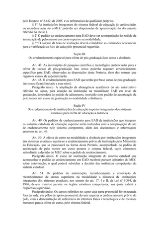 pelo Decreto nº 5.622, de 2005, e os referenciais de qualidade próprios.
§ 1º As instituições integrantes do sistema federal de educação já credenciadas
ou recredenciadas no e-MEC poderão ser dispensadas de apresentação do documento
referido no inciso I.
§ 2º O pedido de credenciamento para EAD deve ser acompanhado do pedido de
autorização de pelo menos um curso superior na modalidade.
§ 3º O cálculo da taxa de avaliação deverá considerar as comissões necessárias
para a verificação in loco de cada pólo presencial requerido.
Seção III
Do credenciamento especial para oferta de pós-graduação lato sensu a distância
Art. 47. As instituições de pesquisa científica e tecnológica credenciadas para a
oferta de cursos de pós-graduação lato sensu poderão requerer credenciamento
específico para EAD, observadas as disposições desta Portaria, além das normas que
regem os cursos de especialização.
Art. 48. O credenciamento para EAD que tenha por base curso de pós-graduação
lato sensu ficará limitado a esse nível.
Parágrafo único. A ampliação da abrangência acadêmica do ato autorizativo
referido no caput, para atuação da instituição na modalidade EAD em nível de
graduação, dependerá de pedido de aditamento, instruído com pedido de autorização de
pelo menos um curso de graduação na modalidade a distância.
Seção IV
Do credenciamento de instituições de educação superior integrantes dos sistemas
estaduais para oferta de educação a distância
Art. 49. Os pedidos de credenciamento para EAD de instituições que integram
os sistemas estaduais de educação superior serão instruídos com a comprovação do ato
de credenciamento pelo sistema competente, além dos documentos e informações
previstos no art. 46.
Art. 50. A oferta de curso na modalidade a distância por instituições integrantes
dos sistemas estaduais sujeita-se a credenciamento prévio da instituição pelo Ministério
da Educação, que se processará na forma desta Portaria, acompanhado do pedido de
autorização de pelo menos um curso perante o sistema federal, cujos elementos
subsidiarão a decisão do MEC sobre o pedido de credenciamento.
Parágrafo único. O curso de instituição integrante do sistema estadual que
acompanhar o pedido de credenciamento em EAD receberá parecer opinativo do MEC
sobre autorização, o qual poderá subsidiar a decisão das instâncias competentes do
sistema estadual.
Art. 51. Os pedidos de autorização, reconhecimento e renovação de
reconhecimento de cursos superiores na modalidade a distância de instituições
integrantes dos sistemas estaduais, nos termos do art. 17, I e II, da Lei nº 9.394, de
1996, devem tramitar perante os órgãos estaduais competentes, aos quais caberá a
respectiva supervisão.
Parágrafo único. Os cursos referidos no caput cuja parte presencial for executada
fora da sede, em pólos de apoio presencial, devem requerer o credenciamento prévio do
pólo, com a demonstração de suficiência da estrutura física e tecnológica e de recursos
humanos para a oferta do curso, pelo sistema federal.
 