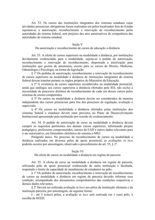 Art. 52. Os cursos das instituições integrantes dos sistemas estaduais cujas
atividades presenciais obrigatórias forem realizados em pólos localizados fora do Estado
sujeitam-se a autorização, reconhecimento e renovação de reconhecimento pelas
autoridades do sistema federal, sem prejuízo dos atos autorizativos de competência das
autoridades do sistema estadual.
Seção V
Da autorização e reconhecimento de cursos de educação a distância
Art. 53. A oferta de cursos superiores na modalidade a distância, por instituições
devidamente credenciadas para a modalidade, sujeita-se a pedido de autorização,
reconhecimento e renovação de reconhecimento, dispensada a autorização para
instituições que gozem de autonomia, exceto para os cursos de Direito, Medicina,
Odontologia e Psicologia, na forma da legislação.
§ 1º Os pedidos de autorização, reconhecimento e renovação de reconhecimento
de cursos superiores na modalidade a distância de instituições integrantes do sistema
federal devem tramitar perante os órgãos próprios do Ministério da Educação.
§ 2º A existência de cursos superiores reconhecidos na modalidade presencial,
ainda que análogos aos cursos superiores a distância ofertados pela IES, não exclui a
necessidade de processos distintos de reconhecimento de cada um desses cursos pelos
sistemas de ensino competentes.
§ 3º Os cursos na modalidade a distância devem ser considerados de maneira
independente dos cursos presenciais para fins dos processos de regulação, avaliação e
supervisão.
§ 4º Os cursos na modalidade a distância ofertados pelas instituições dos
sistemas federal e estaduais devem estar previstos no Plano de Desenvolvimento
Institucional apresentado pela instituição por ocasião do credenciamento.
Art. 54. O pedido de autorização de curso na modalidade a distância deverá
cumprir os requisitos pertinentes aos demais cursos superiores, informando projeto
pedagógico, professores comprometidos, tutores de EAD e outros dados relevantes para
o ato autorizativo, em formulário eletrônico do sistema e-MEC.
Parágrafo único. No processo de reconhecimento de cursos na modalidade a
distância realizados em diversos pólos de apoio presencial, as avaliações in loco
poderão ocorrer por amostragem, observado o procedimento do art. 55, § 2º.
Seção VI
Da oferta de cursos na modalidade a distância em regime de parceria
Art. 55. A oferta de curso na modalidade a distância em regime de parceria,
utilizando pólo de apoio presencial credenciado de outra instituição é facultada,
respeitado o limite da capacidade de atendimento de estudantes no pólo.
§ 1º Os pedidos de autorização, reconhecimento e renovação de reconhecimento
de cursos na modalidade a distância em regime de parceria deverão informar essa
condição, acompanhada dos documentos comprobatórios das condições respectivas e
demais dados relevantes.
§ 2º Deverá ser realizada avaliação in loco aos pólos da instituição ofertante e da
instituição parceira, por amostragem, da seguinte forma:
I - até 5 (cinco) pólos, a avaliação in loco será realizada em 1 (um) pólo, à
escolha da SEED;
 