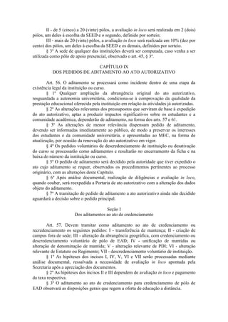II - de 5 (cinco) a 20 (vinte) pólos, a avaliação in loco será realizada em 2 (dois)
pólos, um deles à escolha da SEED e o segundo, definido por sorteio;
III - mais de 20 (vinte) pólos, a avaliação in loco será realizada em 10% (dez por
cento) dos pólos, um deles à escolha da SEED e os demais, definidos por sorteio.
§ 3º A sede de qualquer das instituições deverá ser computada, caso venha a ser
utilizada como pólo de apoio presencial, observado o art. 45, § 3º.
CAPÍTULO IX
DOS PEDIDOS DE ADITAMENTO AO ATO AUTORIZATIVO
Art. 56. O aditamento se processará como incidente dentro de uma etapa da
existência legal da instituição ou curso.
§ 1º Qualquer ampliação da abrangência original do ato autorizativo,
resguardada a autonomia universitária, condiciona-se à comprovação da qualidade da
prestação educacional oferecida pela instituição em relação às atividades já autorizadas.
§ 2º As alterações relevantes dos pressupostos que serviram de base à expedição
do ato autorizativo, aptas a produzir impactos significativos sobre os estudantes e a
comunidade acadêmica, dependerão de aditamento, na forma dos arts. 57 e 61.
§ 3º As alterações de menor relevância dispensam pedido de aditamento,
devendo ser informadas imediatamente ao público, de modo a preservar os interesses
dos estudantes e da comunidade universitária, e apresentadas ao MEC, na forma de
atualização, por ocasião da renovação do ato autorizativo em vigor.
§ 4º Os pedidos voluntários de descredenciamento de instituição ou desativação
do curso se processarão como aditamentos e resultarão no encerramento da ficha e na
baixa do número da instituição ou curso.
§ 5º O pedido de aditamento será decidido pela autoridade que tiver expedido o
ato cujo aditamento se requer, observados os procedimentos pertinentes ao processo
originário, com as alterações deste Capítulo.
§ 6º Após análise documental, realização de diligências e avaliação in loco,
quando couber, será reexpedida a Portaria de ato autorizativo com a alteração dos dados
objeto do aditamento.
§ 7º A tramitação de pedido de aditamento a ato autorizativo ainda não decidido
aguardará a decisão sobre o pedido principal.
Seção I
Dos aditamentos ao ato de credenciamento
Art. 57. Devem tramitar como aditamento ao ato de credenciamento ou
recredenciamento os seguintes pedidos: I - transferência de mantença; II - criação de
campus fora de sede; III - alteração da abrangência geográfica, com credenciamento ou
descredenciamento voluntário de pólo de EAD; IV - unificação de mantidas ou
alteração de denominação de mantida; V - alteração relevante de PDI; VI - alteração
relevante de Estatuto ou Regimento; VII - descredenciamento voluntário de instituição.
§ 1º As hipóteses dos incisos I, IV, V, VI e VII serão processadas mediante
análise documental, ressalvada a necessidade de avaliação in loco apontada pela
Secretaria após a apreciação dos documentos.
§ 2º As hipóteses dos incisos II e III dependem de avaliação in loco e pagamento
da taxa respectiva.
§ 3º O aditamento ao ato de credenciamento para credenciamento de pólo de
EAD observará as disposições gerais que regem a oferta de educação a distância.
 