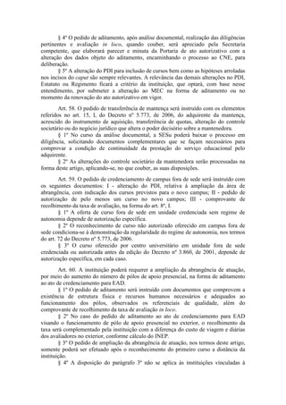 § 4º O pedido de aditamento, após análise documental, realização das diligências
pertinentes e avaliação in loco, quando couber, será apreciado pela Secretaria
competente, que elaborará parecer e minuta da Portaria de ato autorizativo com a
alteração dos dados objeto do aditamento, encaminhando o processo ao CNE, para
deliberação.
§ 5º A alteração do PDI para inclusão de cursos bem como as hipóteses arroladas
nos incisos do caput são sempre relevantes. A relevância das demais alterações no PDI,
Estatuto ou Regimento ficará a critério da instituição, que optará, com base nesse
entendimento, por submeter a alteração ao MEC na forma de aditamento ou no
momento da renovação do ato autorizativo em vigor.
Art. 58. O pedido de transferência de mantença será instruído com os elementos
referidos no art. 15, I, do Decreto nº 5.773, de 2006, do adquirente da mantença,
acrescido do instrumento de aquisição, transferência de quotas, alteração do controle
societário ou do negócio jurídico que altera o poder decisório sobre a mantenedora.
§ 1º No curso da análise documental, a SESu poderá baixar o processo em
diligência, solicitando documentos complementares que se façam necessários para
comprovar a condição de continuidade da prestação do serviço educacional pelo
adquirente.
§ 2º As alterações do controle societário da mantenedora serão processadas na
forma deste artigo, aplicando-se, no que couber, as suas disposições.
Art. 59. O pedido de credenciamento de campus fora de sede será instruído com
os seguintes documentos: I - alteração do PDI, relativa à ampliação da área de
abrangência, com indicação dos cursos previstos para o novo campus; II - pedido de
autorização de pelo menos um curso no novo campus; III - comprovante de
recolhimento da taxa de avaliação, na forma do art. 8º, I.
§ 1º A oferta de curso fora de sede em unidade credenciada sem regime de
autonomia depende de autorização específica.
§ 2º O reconhecimento de curso não autorizado oferecido em campus fora de
sede condiciona-se à demonstração da regularidade do regime de autonomia, nos termos
do art. 72 do Decreto nº 5.773, de 2006.
§ 3º O curso oferecido por centro universitário em unidade fora de sede
credenciada ou autorizada antes da edição do Decreto nº 3.860, de 2001, depende de
autorização específica, em cada caso.
Art. 60. A instituição poderá requerer a ampliação da abrangência de atuação,
por meio do aumento do número de pólos de apoio presencial, na forma de aditamento
ao ato de credenciamento para EAD.
§ 1º O pedido de aditamento será instruído com documentos que comprovem a
existência de estrutura física e recursos humanos necessários e adequados ao
funcionamento dos pólos, observados os referenciais de qualidade, além do
comprovante de recolhimento da taxa de avaliação in loco.
§ 2º No caso do pedido de aditamento ao ato de credenciamento para EAD
visando o funcionamento de pólo de apoio presencial no exterior, o recolhimento da
taxa será complementado pela instituição com a diferença do custo de viagem e diárias
dos avaliadores no exterior, conforme cálculo do INEP.
§ 3º O pedido de ampliação da abrangência de atuação, nos termos deste artigo,
somente poderá ser efetuado após o reconhecimento do primeiro curso a distância da
instituição.
§ 4º A disposição do parágrafo 3º não se aplica às instituições vinculadas à
 