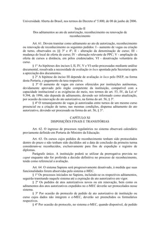 Universidade Aberta do Brasil, nos termos do Decreto nº 5.800, de 08 de junho de 2006.
Seção II
Dos aditamentos ao ato de autorização, reconhecimento ou renovação de
reconhecimento
Art. 61. Devem tramitar como aditamento ao ato de autorização, reconhecimento
ou renovação de reconhecimento os seguintes pedidos: I - aumento de vagas ou criação
de turno, observados os §§ 3º e 4º; II - alteração da denominação de curso; III -
mudança do local de oferta do curso; IV - alteração relevante de PPC; V - ampliação da
oferta de cursos a distância, em pólos credenciados; VI - desativação voluntária do
curso.
§ 1º As hipóteses dos incisos I, II, IV, V e VI serão processadas mediante análise
documental, ressalvada a necessidade de avaliação in loco apontada pela Secretaria após
a apreciação dos documentos.
§ 2º A hipótese do inciso III depende de avaliação in loco pelo INEP, na forma
desta Portaria, e pagamento da taxa respectiva.
§ 3º O aumento de vagas em cursos oferecidos por instituições autônomas,
devidamente aprovado pelo órgão competente da instituição, compatível com a
capacidade institucional e as exigências do meio, nos termos do art. 53, IV, da Lei nº
9.394, de 1996, não depende de aditamento, devendo ser informado como atualização,
por ocasião da renovação do ato autorizativo, na forma do art. 56, § 3º.
§ 4º O remanejamento de vagas já autorizadas entre turnos de um mesmo curso
presencial ou a criação de turno, nas mesmas condições, dispensa aditamento do ato
autorizativo, devendo ser processado na forma do art. 56, § 3°.
CAPÍTULO XI
DISPOSIÇÕES FINAIS E TRANSITÓRIAS
Art. 62. O ingresso de processos regulatórios no sistema observará calendário
previamente definido em Portaria do Ministro da Educação.
Art. 63. Os cursos cujos pedidos de reconhecimento tenham sido protocolados
dentro do prazo e não tenham sido decididos até a data de conclusão da primeira turma
consideram-se reconhecidos, exclusivamente para fins de expedição e registro de
diplomas.
Parágrafo único. A instituição poderá se utilizar da prerrogativa prevista no
caput enquanto não for proferida a decisão definitiva no processo de reconhecimento,
tendo como referencial a avaliação.
Art. 64. O sistema Sapiens será progressivamente desativado, à medida que suas
funcionalidades forem absorvidas pelo sistema e-MEC.
§ 1º Os processos iniciados no Sapiens, incluindo-se os respectivos aditamentos,
seguirão tramitando naquele sistema até a expiração do ato autorizativo em vigor.
§ 2º Os pedidos de atos autorizativos novos ou em renovação, bem como os
aditamentos dos atos autorizativos expedidos no e-MEC deverão ser protocolados nesse
sistema.
§ 3º Por ocasião do protocolo de pedido de ato autorizativo de instituição ou
curso cujos dados não integrem o e-MEC, deverão ser preenchidos os formulários
respectivos.
§ 4º Por ocasião do protocolo, no sistema e-MEC, quando disponível, de pedido
 