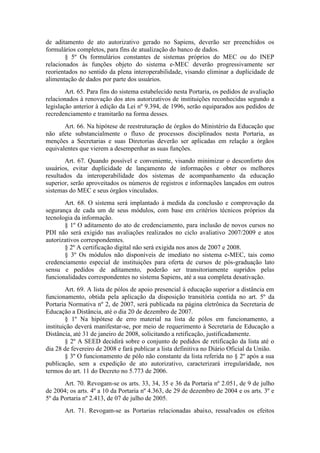 de aditamento de ato autorizativo gerado no Sapiens, deverão ser preenchidos os
formulários completos, para fins de atualização do banco de dados.
§ 5º Os formulários constantes de sistemas próprios do MEC ou do INEP
relacionados às funções objeto do sistema e-MEC deverão progressivamente ser
reorientados no sentido da plena interoperabilidade, visando eliminar a duplicidade de
alimentação de dados por parte dos usuários.
Art. 65. Para fins do sistema estabelecido nesta Portaria, os pedidos de avaliação
relacionados à renovação dos atos autorizativos de instituições reconhecidas segundo a
legislação anterior à edição da Lei nº 9.394, de 1996, serão equiparados aos pedidos de
recredenciamento e tramitarão na forma desses.
Art. 66. Na hipótese de reestruturação de órgãos do Ministério da Educação que
não afete substancialmente o fluxo de processos disciplinados nesta Portaria, as
menções a Secretarias e suas Diretorias deverão ser aplicadas em relação a órgãos
equivalentes que vierem a desempenhar as suas funções.
Art. 67. Quando possível e conveniente, visando minimizar o desconforto dos
usuários, evitar duplicidade de lançamento de informações e obter os melhores
resultados da interoperabilidade dos sistemas de acompanhamento da educação
superior, serão aproveitados os números de registros e informações lançados em outros
sistemas do MEC e seus órgãos vinculados.
Art. 68. O sistema será implantado à medida da conclusão e comprovação da
segurança de cada um de seus módulos, com base em critérios técnicos próprios da
tecnologia da informação.
§ 1º O aditamento do ato de credenciamento, para inclusão de novos cursos no
PDI não será exigido nas avaliações realizados no ciclo avaliativo 2007/2009 e atos
autorizativos correspondentes.
§ 2º A certificação digital não será exigida nos anos de 2007 e 2008.
§ 3º Os módulos não disponíveis de imediato no sistema e-MEC, tais como
credenciamento especial de instituições para oferta de cursos de pós-graduação lato
sensu e pedidos de aditamento, poderão ser transitoriamente supridos pelas
funcionalidades correspondentes no sistema Sapiens, até a sua completa desativação.
Art. 69. A lista de pólos de apoio presencial à educação superior a distância em
funcionamento, obtida pela aplicação da disposição transitória contida no art. 5º da
Portaria Normativa nº 2, de 2007, será publicada na página eletrônica da Secretaria de
Educação a Distância, até o dia 20 de dezembro de 2007.
§ 1º Na hipótese de erro material na lista de pólos em funcionamento, a
instituição deverá manifestar-se, por meio de requerimento à Secretaria de Educação a
Distância, até 31 de janeiro de 2008, solicitando a retificação, justificadamente.
§ 2º A SEED decidirá sobre o conjunto de pedidos de retificação da lista até o
dia 28 de fevereiro de 2008 e fará publicar a lista definitiva no Diário Oficial da União.
§ 3º O funcionamento de pólo não constante da lista referida no § 2º após a sua
publicação, sem a expedição de ato autorizativo, caracterizará irregularidade, nos
termos do art. 11 do Decreto no 5.773 de 2006.
Art. 70. Revogam-se os arts. 33, 34, 35 e 36 da Portaria nº 2.051, de 9 de julho
de 2004; os arts. 4º a 10 da Portaria nº 4.363, de 29 de dezembro de 2004 e os arts. 3º e
5º da Portaria nº 2.413, de 07 de julho de 2005.
Art. 71. Revogam-se as Portarias relacionadas abaixo, ressalvados os efeitos
 