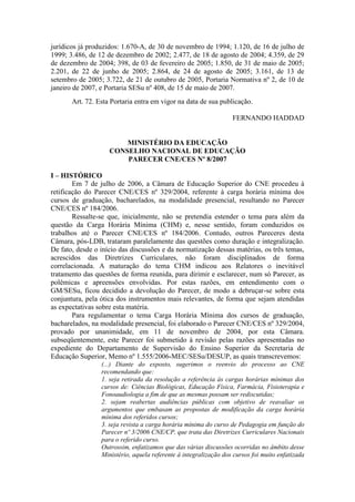 jurídicos já produzidos: 1.670-A, de 30 de novembro de 1994; 1.120, de 16 de julho de
1999; 3.486, de 12 de dezembro de 2002; 2.477, de 18 de agosto de 2004; 4.359, de 29
de dezembro de 2004; 398, de 03 de fevereiro de 2005; 1.850, de 31 de maio de 2005;
2.201, de 22 de junho de 2005; 2.864, de 24 de agosto de 2005; 3.161, de 13 de
setembro de 2005; 3.722, de 21 de outubro de 2005, Portaria Normativa nº 2, de 10 de
janeiro de 2007, e Portaria SESu nº 408, de 15 de maio de 2007.
Art. 72. Esta Portaria entra em vigor na data de sua publicação.
FERNANDO HADDAD
MINISTÉRIO DA EDUCAÇÃO
CONSELHO NACIONAL DE EDUCAÇÃO
PARECER CNE/CES Nº 8/2007
I – HISTÓRICO
Em 7 de julho de 2006, a Câmara de Educação Superior do CNE procedeu à
retificação do Parecer CNE/CES nº 329/2004, referente à carga horária mínima dos
cursos de graduação, bacharelados, na modalidade presencial, resultando no Parecer
CNE/CES nº 184/2006.
Ressalte-se que, inicialmente, não se pretendia estender o tema para além da
questão da Carga Horária Mínima (CHM) e, nesse sentido, foram conduzidos os
trabalhos até o Parecer CNE/CES nº 184/2006. Contudo, outros Pareceres desta
Câmara, pós-LDB, trataram paralelamente das questões como duração e integralização.
De fato, desde o início das discussões e da normatização dessas matérias, os três temas,
acrescidos das Diretrizes Curriculares, não foram disciplinados de forma
correlacionada. A maturação do tema CHM indicou aos Relatores o inevitável
tratamento das questões de forma reunida, para dirimir e esclarecer, num só Parecer, as
polêmicas e apreensões envolvidas. Por estas razões, em entendimento com o
GM/SESu, ficou decidido a devolução do Parecer, de modo a debruçar-se sobre esta
conjuntura, pela ótica dos instrumentos mais relevantes, de forma que sejam atendidas
as expectativas sobre esta matéria.
Para regulamentar o tema Carga Horária Mínima dos cursos de graduação,
bacharelados, na modalidade presencial, foi elaborado o Parecer CNE/CES nº 329/2004,
provado por unanimidade, em 11 de novembro de 2004, por esta Câmara.
subseqüentemente, este Parecer foi submetido à revisão pelas razões apresentadas no
expediente do Departamento de Supervisão do Ensino Superior da Secretaria de
Educação Superior, Memo nº 1.555/2006-MEC/SESu/DESUP, as quais transcrevemos:
(...) Diante do exposto, sugerimos o reenvio do processo ao CNE
recomendando que:
1. seja retirada da resolução a referência às cargas horárias mínimas dos
cursos de: Ciências Biológicas, Educação Física, Farmácia, Fisioterapia e
Fonoaudiologia a fim de que as mesmas possam ser rediscutidas;
2. sejam reabertas audiências públicas com objetivo de reavaliar os
argumentos que embasam as propostas de modificação da carga horária
mínima dos referidos cursos;
3. seja revista a carga horária mínima do curso de Pedagogia em função do
Parecer nº 3/2006 CNE/CP, que trata das Diretrizes Curriculares Nacionais
para o referido curso.
Outrossim, enfatizamos que das várias discussões ocorridas no âmbito desse
Ministério, aquela referente à integralização dos cursos foi muito enfatizada
 