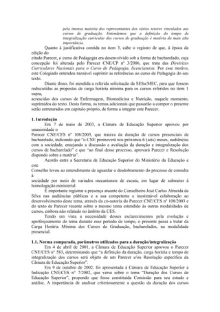pela imensa maioria dos representantes dos vários setores vinculados aos
cursos de graduação. Entendemos que a definição do tempo de
integralização curricular dos cursos de graduação é matéria da mais alta
importância.
Quanto à justificativa contida no item 3, cabe o registro de que, à época da
edição do
citado Parecer, o curso de Pedagogia era desenvolvido sob a forma de bacharelado, cuja
concepção foi alterada pelo Parecer CNE/CP nº 3/2006, que trata das Diretrizes
Curriculares Nacionais para o Curso de Pedagogia, licenciaturas. Por esse motivo,
este Colegiado entendeu razoável suprimir as referências ao curso de Pedagogia do seu
texto.
Diante disso, foi atendida a referida solicitação da SESu/MEC, para que fossem
rediscutidas as propostas de carga horária mínima para os cursos referidos no item 1
supra,
acrescidas dos cursos de Enfermagem, Biomedicina e Nutrição, naquele momento,
suprimidos do texto. Desta forma, os temas adicionais que passarão a compor o presente
serão estruturados em capítulo próprio, de forma a integrar este Parecer.
1. Introdução
Em 7 de maio de 2003, a Câmara de Educação Superior aprovou por
unanimidade o
Parecer CNE/CES nº 108/2003, que tratava da duração de cursos presenciais de
bacharelado, indicando que “o CNE promoverá nos próximos 6 (seis) meses, audiências
com a sociedade, ensejando a discussão e avaliação da duração e integralização dos
cursos de bacharelado” e que “ao final desse processo, aprovará Parecer e Resolução
dispondo sobre a matéria”.
Acordo entre a Secretaria de Educação Superior do Ministério da Educação e
este
Conselho levou ao entendimento de aguardar o desdobramento do processo de consulta
à
sociedade por meio de variados mecanismos de escuta, em lugar de submeter à
homologação ministerial.
É importante registrar a presença atuante do Conselheiro José Carlos Almeida da
Silva nas audiências públicas e a sua competente e inestimável colaboração ao
desenvolvimento deste tema, através da co-autoria do Parecer CNE/CES nº 108/2003 e
do texto de Parecer recente sobre o mesmo tema estendido às outras modalidades de
cursos, embora não relatado no âmbito da CES.
Tendo em vista a necessidade desses esclarecimentos pela evolução e
aperfeiçoamento do tema durante esse período de tempo, o presente passa a tratar da
Carga Horária Mínima dos Cursos de Graduação, bacharelados, na modalidade
presencial.
1.1. Norma comparada, parâmetros utilizados para a duração/integralização
Em 4 de abril de 2001, a Câmara de Educação Superior aprovou o Parecer
CNE/CES n° 583, determinando que “a definição da duração, carga horária e tempo de
integralização dos cursos será objeto de um Parecer e/ou Resolução específica da
Câmara de Educação Superior”.
Em 9 de outubro de 2002, foi apresentada à Câmara de Educação Superior a
Indicação CNE/CES n° 7/2002, que versa sobre o tema “Duração dos Cursos de
Educação Superior”, propondo que fosse constituída Comissão para seu estudo e
análise. A importância de analisar criteriosamente a questão da duração dos cursos
 